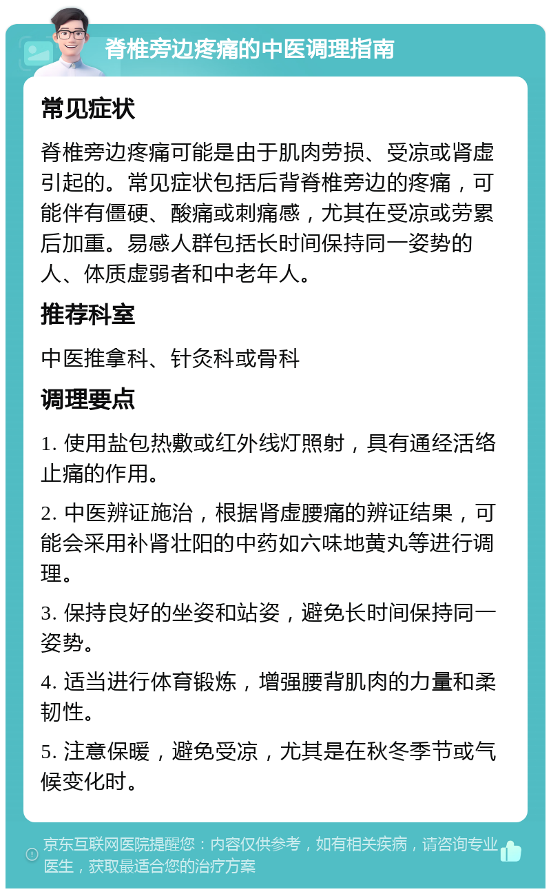 脊椎旁边疼痛的中医调理指南 常见症状 脊椎旁边疼痛可能是由于肌肉劳损、受凉或肾虚引起的。常见症状包括后背脊椎旁边的疼痛，可能伴有僵硬、酸痛或刺痛感，尤其在受凉或劳累后加重。易感人群包括长时间保持同一姿势的人、体质虚弱者和中老年人。 推荐科室 中医推拿科、针灸科或骨科 调理要点 1. 使用盐包热敷或红外线灯照射，具有通经活络止痛的作用。 2. 中医辨证施治，根据肾虚腰痛的辨证结果，可能会采用补肾壮阳的中药如六味地黄丸等进行调理。 3. 保持良好的坐姿和站姿，避免长时间保持同一姿势。 4. 适当进行体育锻炼，增强腰背肌肉的力量和柔韧性。 5. 注意保暖，避免受凉，尤其是在秋冬季节或气候变化时。