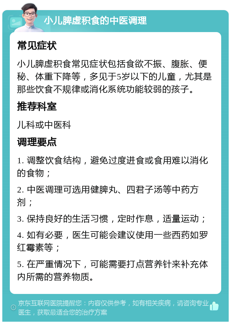 小儿脾虚积食的中医调理 常见症状 小儿脾虚积食常见症状包括食欲不振、腹胀、便秘、体重下降等，多见于5岁以下的儿童，尤其是那些饮食不规律或消化系统功能较弱的孩子。 推荐科室 儿科或中医科 调理要点 1. 调整饮食结构，避免过度进食或食用难以消化的食物； 2. 中医调理可选用健脾丸、四君子汤等中药方剂； 3. 保持良好的生活习惯，定时作息，适量运动； 4. 如有必要，医生可能会建议使用一些西药如罗红霉素等； 5. 在严重情况下，可能需要打点营养针来补充体内所需的营养物质。