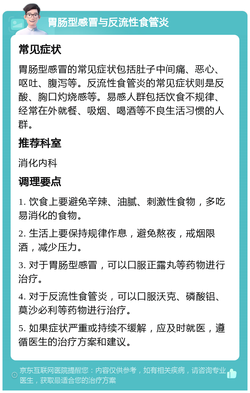 胃肠型感冒与反流性食管炎 常见症状 胃肠型感冒的常见症状包括肚子中间痛、恶心、呕吐、腹泻等。反流性食管炎的常见症状则是反酸、胸口灼烧感等。易感人群包括饮食不规律、经常在外就餐、吸烟、喝酒等不良生活习惯的人群。 推荐科室 消化内科 调理要点 1. 饮食上要避免辛辣、油腻、刺激性食物，多吃易消化的食物。 2. 生活上要保持规律作息，避免熬夜，戒烟限酒，减少压力。 3. 对于胃肠型感冒，可以口服正露丸等药物进行治疗。 4. 对于反流性食管炎，可以口服沃克、磷酸铝、莫沙必利等药物进行治疗。 5. 如果症状严重或持续不缓解，应及时就医，遵循医生的治疗方案和建议。