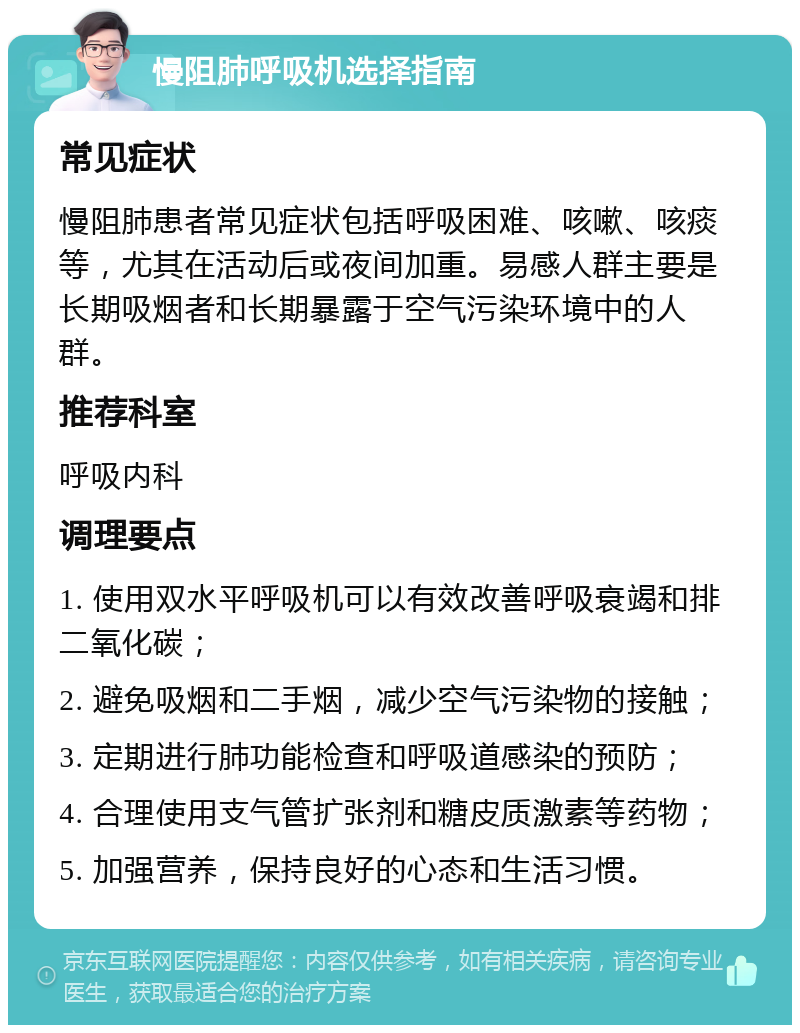 慢阻肺呼吸机选择指南 常见症状 慢阻肺患者常见症状包括呼吸困难、咳嗽、咳痰等，尤其在活动后或夜间加重。易感人群主要是长期吸烟者和长期暴露于空气污染环境中的人群。 推荐科室 呼吸内科 调理要点 1. 使用双水平呼吸机可以有效改善呼吸衰竭和排二氧化碳； 2. 避免吸烟和二手烟，减少空气污染物的接触； 3. 定期进行肺功能检查和呼吸道感染的预防； 4. 合理使用支气管扩张剂和糖皮质激素等药物； 5. 加强营养，保持良好的心态和生活习惯。