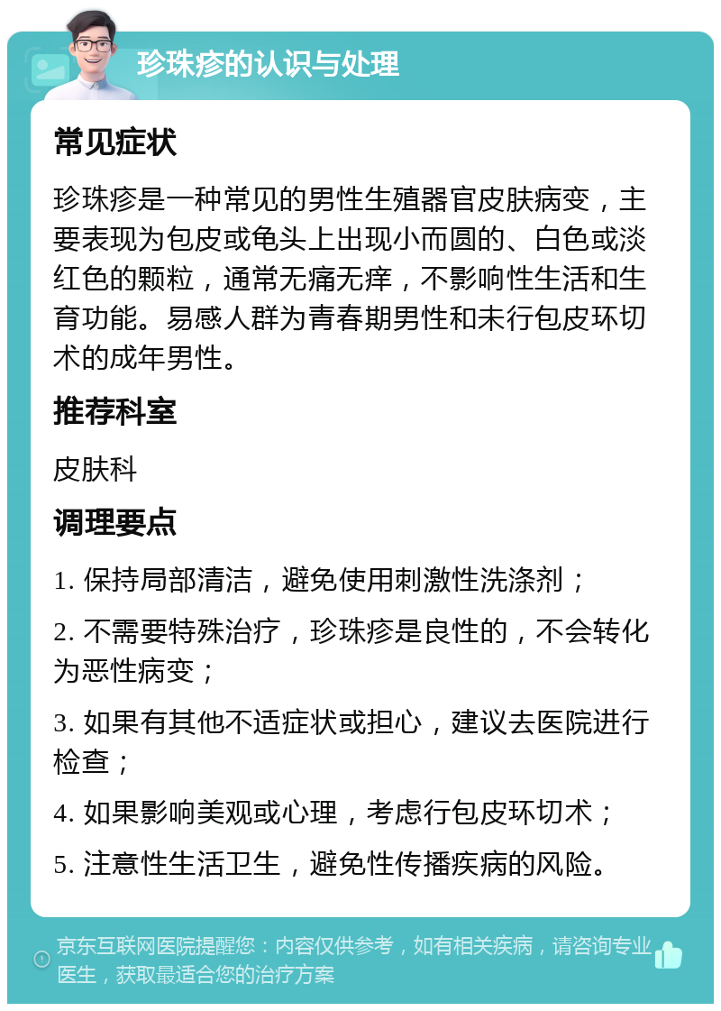 珍珠疹的认识与处理 常见症状 珍珠疹是一种常见的男性生殖器官皮肤病变，主要表现为包皮或龟头上出现小而圆的、白色或淡红色的颗粒，通常无痛无痒，不影响性生活和生育功能。易感人群为青春期男性和未行包皮环切术的成年男性。 推荐科室 皮肤科 调理要点 1. 保持局部清洁，避免使用刺激性洗涤剂； 2. 不需要特殊治疗，珍珠疹是良性的，不会转化为恶性病变； 3. 如果有其他不适症状或担心，建议去医院进行检查； 4. 如果影响美观或心理，考虑行包皮环切术； 5. 注意性生活卫生，避免性传播疾病的风险。