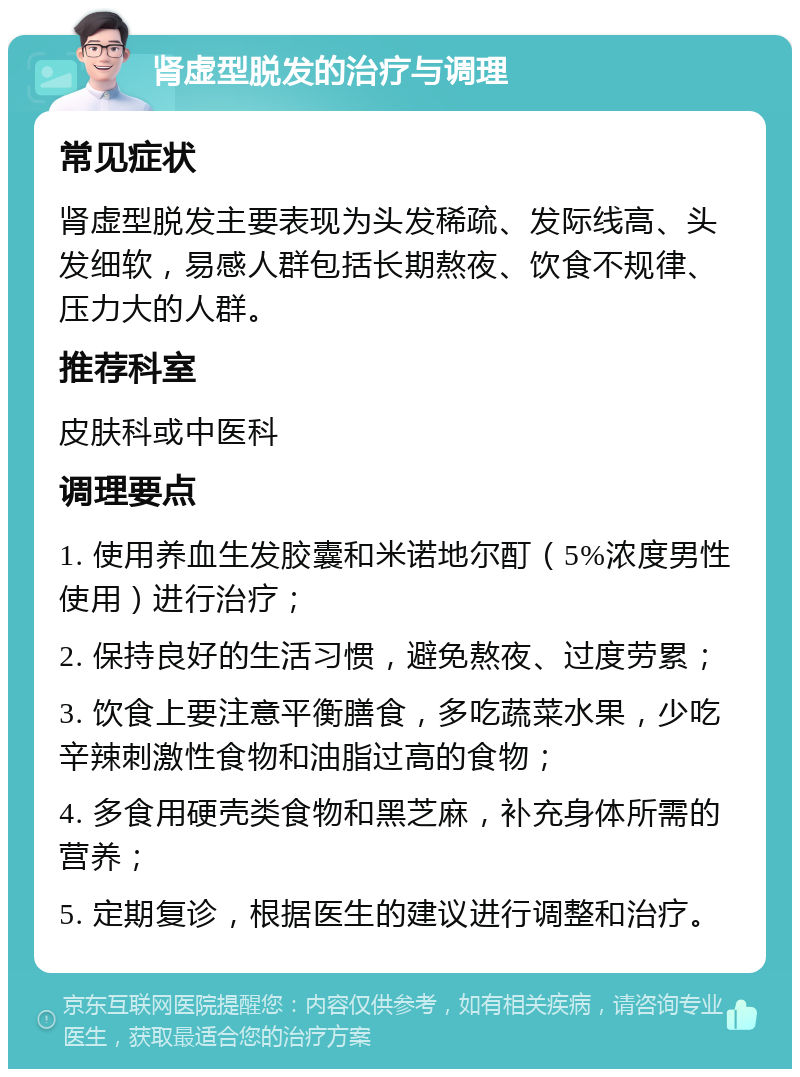 肾虚型脱发的治疗与调理 常见症状 肾虚型脱发主要表现为头发稀疏、发际线高、头发细软，易感人群包括长期熬夜、饮食不规律、压力大的人群。 推荐科室 皮肤科或中医科 调理要点 1. 使用养血生发胶囊和米诺地尔酊（5%浓度男性使用）进行治疗； 2. 保持良好的生活习惯，避免熬夜、过度劳累； 3. 饮食上要注意平衡膳食，多吃蔬菜水果，少吃辛辣刺激性食物和油脂过高的食物； 4. 多食用硬壳类食物和黑芝麻，补充身体所需的营养； 5. 定期复诊，根据医生的建议进行调整和治疗。