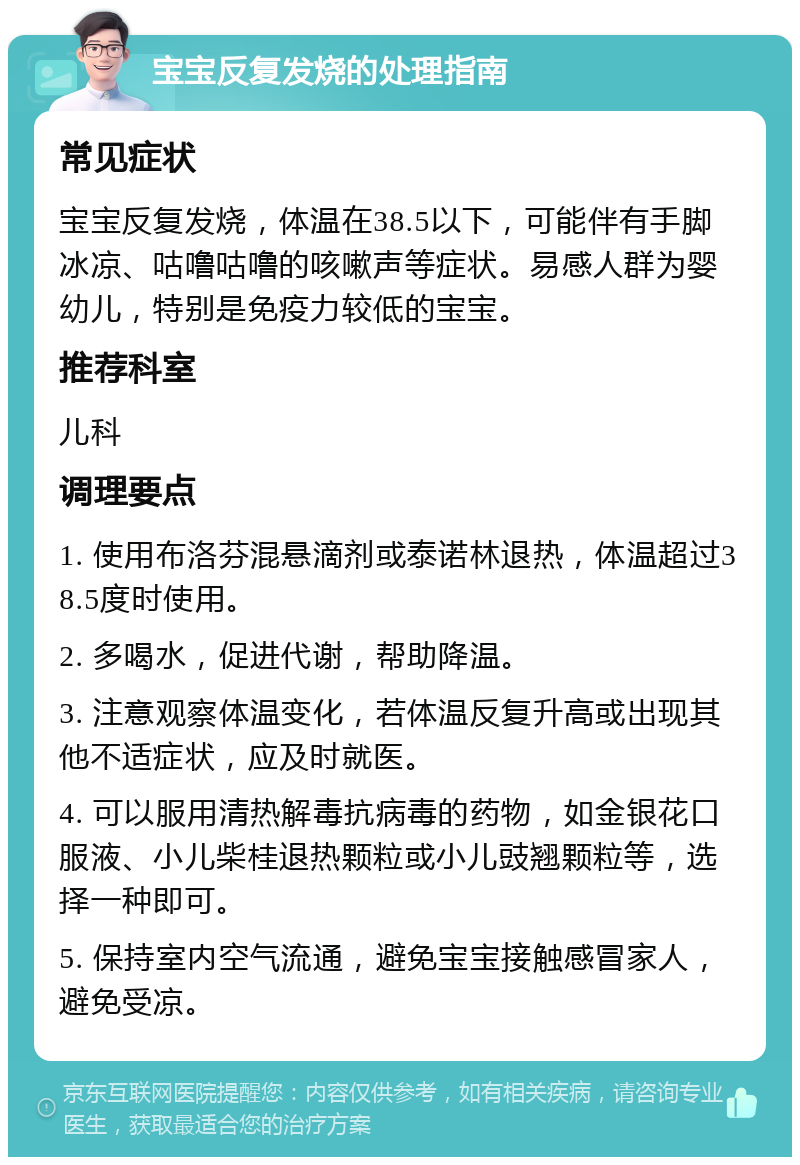 宝宝反复发烧的处理指南 常见症状 宝宝反复发烧，体温在38.5以下，可能伴有手脚冰凉、咕噜咕噜的咳嗽声等症状。易感人群为婴幼儿，特别是免疫力较低的宝宝。 推荐科室 儿科 调理要点 1. 使用布洛芬混悬滴剂或泰诺林退热，体温超过38.5度时使用。 2. 多喝水，促进代谢，帮助降温。 3. 注意观察体温变化，若体温反复升高或出现其他不适症状，应及时就医。 4. 可以服用清热解毒抗病毒的药物，如金银花口服液、小儿柴桂退热颗粒或小儿豉翘颗粒等，选择一种即可。 5. 保持室内空气流通，避免宝宝接触感冒家人，避免受凉。