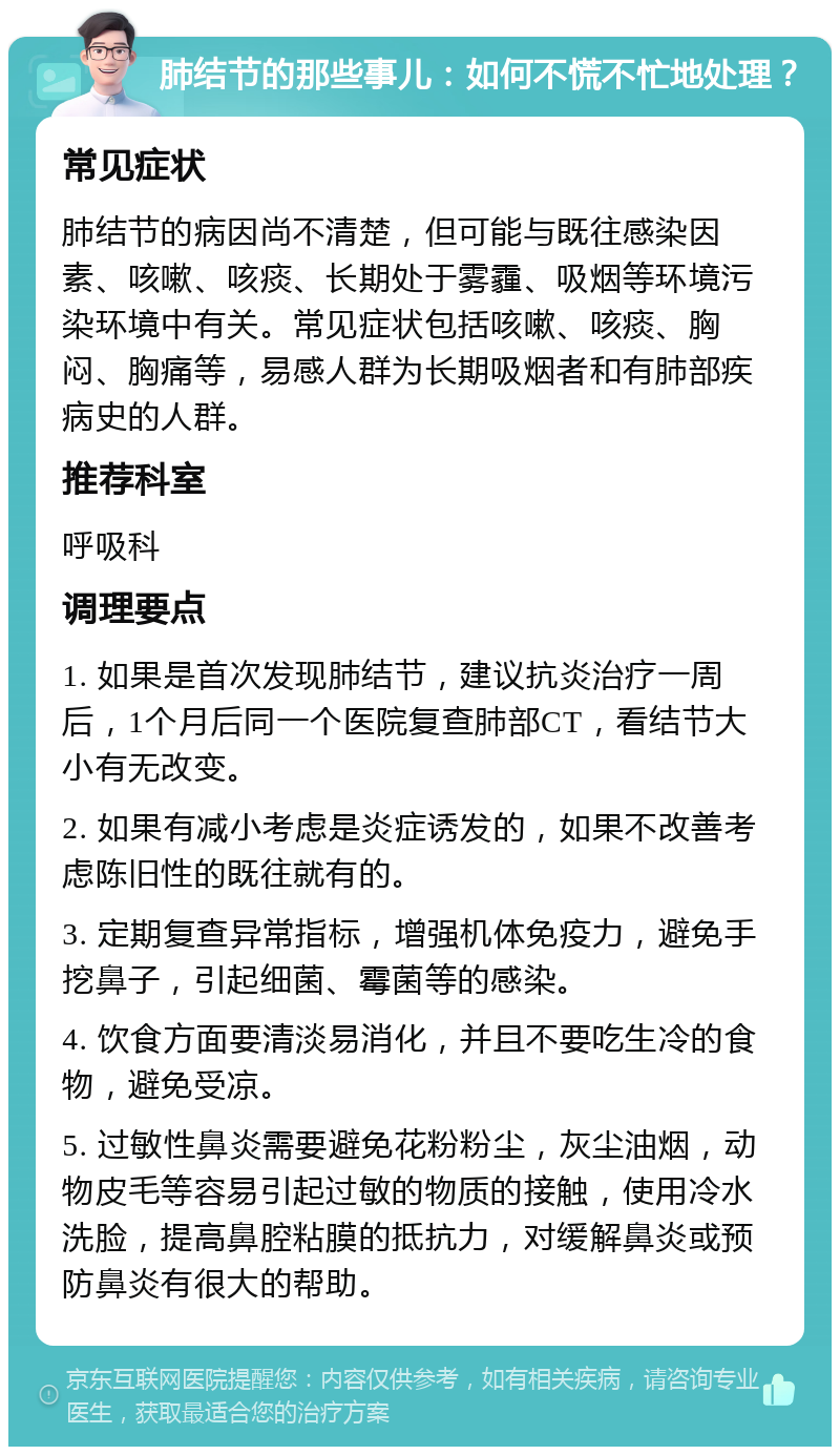 肺结节的那些事儿：如何不慌不忙地处理？ 常见症状 肺结节的病因尚不清楚，但可能与既往感染因素、咳嗽、咳痰、长期处于雾霾、吸烟等环境污染环境中有关。常见症状包括咳嗽、咳痰、胸闷、胸痛等，易感人群为长期吸烟者和有肺部疾病史的人群。 推荐科室 呼吸科 调理要点 1. 如果是首次发现肺结节，建议抗炎治疗一周后，1个月后同一个医院复查肺部CT，看结节大小有无改变。 2. 如果有减小考虑是炎症诱发的，如果不改善考虑陈旧性的既往就有的。 3. 定期复查异常指标，增强机体免疫力，避免手挖鼻子，引起细菌、霉菌等的感染。 4. 饮食方面要清淡易消化，并且不要吃生冷的食物，避免受凉。 5. 过敏性鼻炎需要避免花粉粉尘，灰尘油烟，动物皮毛等容易引起过敏的物质的接触，使用冷水洗脸，提高鼻腔粘膜的抵抗力，对缓解鼻炎或预防鼻炎有很大的帮助。