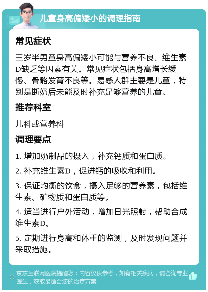 儿童身高偏矮小的调理指南 常见症状 三岁半男童身高偏矮小可能与营养不良、维生素D缺乏等因素有关。常见症状包括身高增长缓慢、骨骼发育不良等。易感人群主要是儿童，特别是断奶后未能及时补充足够营养的儿童。 推荐科室 儿科或营养科 调理要点 1. 增加奶制品的摄入，补充钙质和蛋白质。 2. 补充维生素D，促进钙的吸收和利用。 3. 保证均衡的饮食，摄入足够的营养素，包括维生素、矿物质和蛋白质等。 4. 适当进行户外活动，增加日光照射，帮助合成维生素D。 5. 定期进行身高和体重的监测，及时发现问题并采取措施。