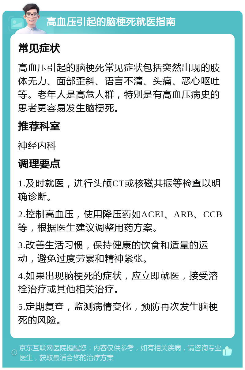 高血压引起的脑梗死就医指南 常见症状 高血压引起的脑梗死常见症状包括突然出现的肢体无力、面部歪斜、语言不清、头痛、恶心呕吐等。老年人是高危人群，特别是有高血压病史的患者更容易发生脑梗死。 推荐科室 神经内科 调理要点 1.及时就医，进行头颅CT或核磁共振等检查以明确诊断。 2.控制高血压，使用降压药如ACEI、ARB、CCB等，根据医生建议调整用药方案。 3.改善生活习惯，保持健康的饮食和适量的运动，避免过度劳累和精神紧张。 4.如果出现脑梗死的症状，应立即就医，接受溶栓治疗或其他相关治疗。 5.定期复查，监测病情变化，预防再次发生脑梗死的风险。