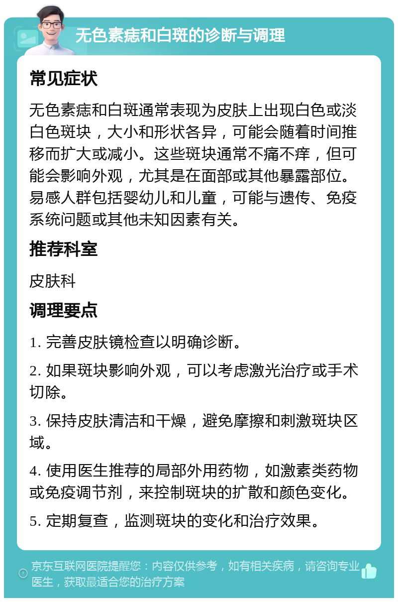 无色素痣和白斑的诊断与调理 常见症状 无色素痣和白斑通常表现为皮肤上出现白色或淡白色斑块，大小和形状各异，可能会随着时间推移而扩大或减小。这些斑块通常不痛不痒，但可能会影响外观，尤其是在面部或其他暴露部位。易感人群包括婴幼儿和儿童，可能与遗传、免疫系统问题或其他未知因素有关。 推荐科室 皮肤科 调理要点 1. 完善皮肤镜检查以明确诊断。 2. 如果斑块影响外观，可以考虑激光治疗或手术切除。 3. 保持皮肤清洁和干燥，避免摩擦和刺激斑块区域。 4. 使用医生推荐的局部外用药物，如激素类药物或免疫调节剂，来控制斑块的扩散和颜色变化。 5. 定期复查，监测斑块的变化和治疗效果。