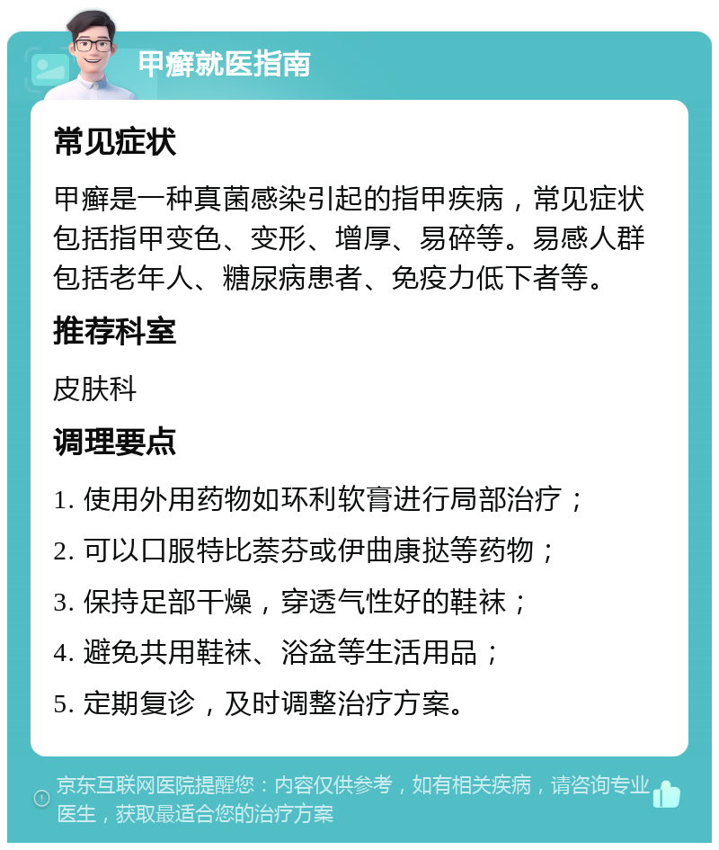 甲癣就医指南 常见症状 甲癣是一种真菌感染引起的指甲疾病，常见症状包括指甲变色、变形、增厚、易碎等。易感人群包括老年人、糖尿病患者、免疫力低下者等。 推荐科室 皮肤科 调理要点 1. 使用外用药物如环利软膏进行局部治疗； 2. 可以口服特比萘芬或伊曲康挞等药物； 3. 保持足部干燥，穿透气性好的鞋袜； 4. 避免共用鞋袜、浴盆等生活用品； 5. 定期复诊，及时调整治疗方案。