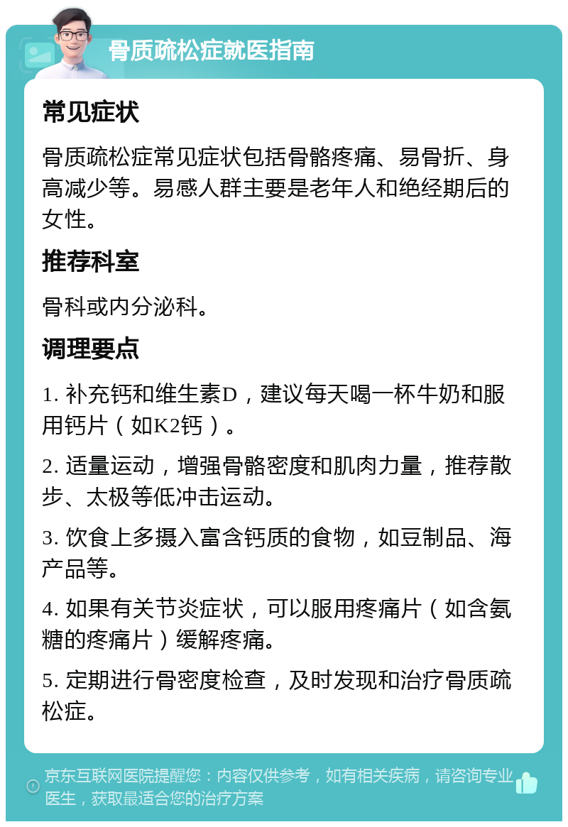 骨质疏松症就医指南 常见症状 骨质疏松症常见症状包括骨骼疼痛、易骨折、身高减少等。易感人群主要是老年人和绝经期后的女性。 推荐科室 骨科或内分泌科。 调理要点 1. 补充钙和维生素D，建议每天喝一杯牛奶和服用钙片（如K2钙）。 2. 适量运动，增强骨骼密度和肌肉力量，推荐散步、太极等低冲击运动。 3. 饮食上多摄入富含钙质的食物，如豆制品、海产品等。 4. 如果有关节炎症状，可以服用疼痛片（如含氨糖的疼痛片）缓解疼痛。 5. 定期进行骨密度检查，及时发现和治疗骨质疏松症。