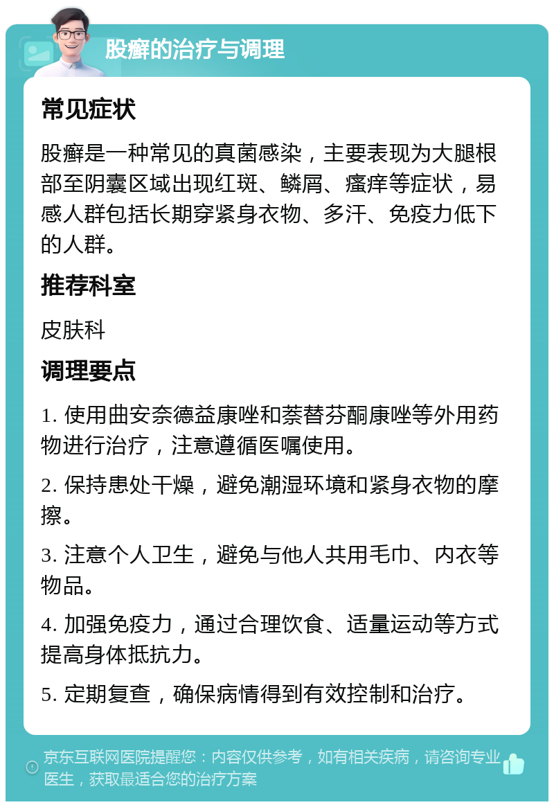 股癣的治疗与调理 常见症状 股癣是一种常见的真菌感染，主要表现为大腿根部至阴囊区域出现红斑、鳞屑、瘙痒等症状，易感人群包括长期穿紧身衣物、多汗、免疫力低下的人群。 推荐科室 皮肤科 调理要点 1. 使用曲安奈德益康唑和萘替芬酮康唑等外用药物进行治疗，注意遵循医嘱使用。 2. 保持患处干燥，避免潮湿环境和紧身衣物的摩擦。 3. 注意个人卫生，避免与他人共用毛巾、内衣等物品。 4. 加强免疫力，通过合理饮食、适量运动等方式提高身体抵抗力。 5. 定期复查，确保病情得到有效控制和治疗。