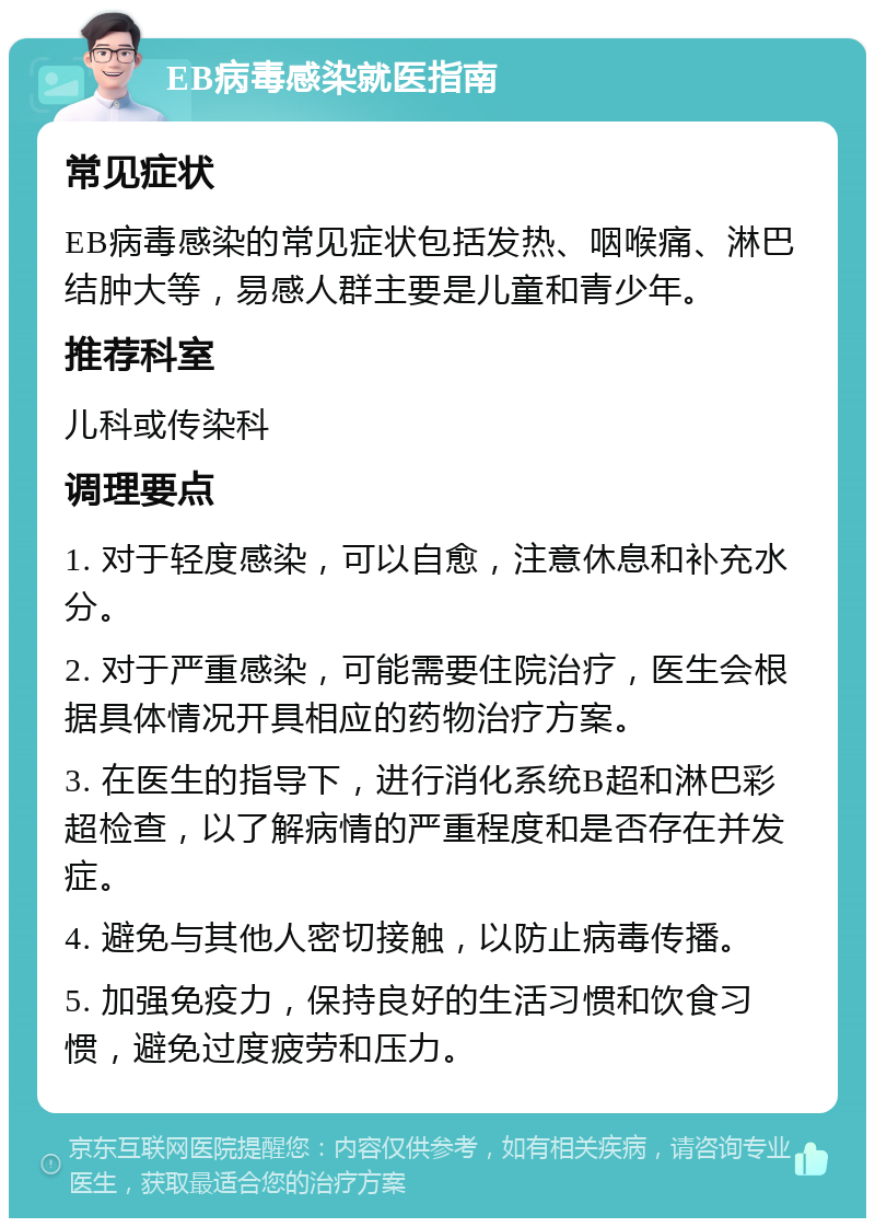 EB病毒感染就医指南 常见症状 EB病毒感染的常见症状包括发热、咽喉痛、淋巴结肿大等，易感人群主要是儿童和青少年。 推荐科室 儿科或传染科 调理要点 1. 对于轻度感染，可以自愈，注意休息和补充水分。 2. 对于严重感染，可能需要住院治疗，医生会根据具体情况开具相应的药物治疗方案。 3. 在医生的指导下，进行消化系统B超和淋巴彩超检查，以了解病情的严重程度和是否存在并发症。 4. 避免与其他人密切接触，以防止病毒传播。 5. 加强免疫力，保持良好的生活习惯和饮食习惯，避免过度疲劳和压力。