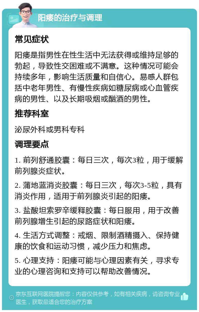 阳痿的治疗与调理 常见症状 阳痿是指男性在性生活中无法获得或维持足够的勃起，导致性交困难或不满意。这种情况可能会持续多年，影响生活质量和自信心。易感人群包括中老年男性、有慢性疾病如糖尿病或心血管疾病的男性、以及长期吸烟或酗酒的男性。 推荐科室 泌尿外科或男科专科 调理要点 1. 前列舒通胶囊：每日三次，每次3粒，用于缓解前列腺炎症状。 2. 蒲地蓝消炎胶囊：每日三次，每次3-5粒，具有消炎作用，适用于前列腺炎引起的阳痿。 3. 盐酸坦索罗辛缓释胶囊：每日服用，用于改善前列腺增生引起的尿路症状和阳痿。 4. 生活方式调整：戒烟、限制酒精摄入、保持健康的饮食和运动习惯，减少压力和焦虑。 5. 心理支持：阳痿可能与心理因素有关，寻求专业的心理咨询和支持可以帮助改善情况。