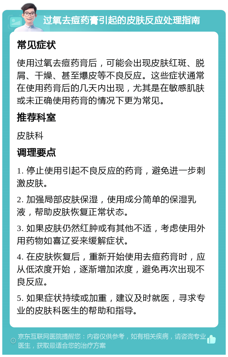 过氧去痘药膏引起的皮肤反应处理指南 常见症状 使用过氧去痘药膏后，可能会出现皮肤红斑、脱屑、干燥、甚至爆皮等不良反应。这些症状通常在使用药膏后的几天内出现，尤其是在敏感肌肤或未正确使用药膏的情况下更为常见。 推荐科室 皮肤科 调理要点 1. 停止使用引起不良反应的药膏，避免进一步刺激皮肤。 2. 加强局部皮肤保湿，使用成分简单的保湿乳液，帮助皮肤恢复正常状态。 3. 如果皮肤仍然红肿或有其他不适，考虑使用外用药物如喜辽妥来缓解症状。 4. 在皮肤恢复后，重新开始使用去痘药膏时，应从低浓度开始，逐渐增加浓度，避免再次出现不良反应。 5. 如果症状持续或加重，建议及时就医，寻求专业的皮肤科医生的帮助和指导。