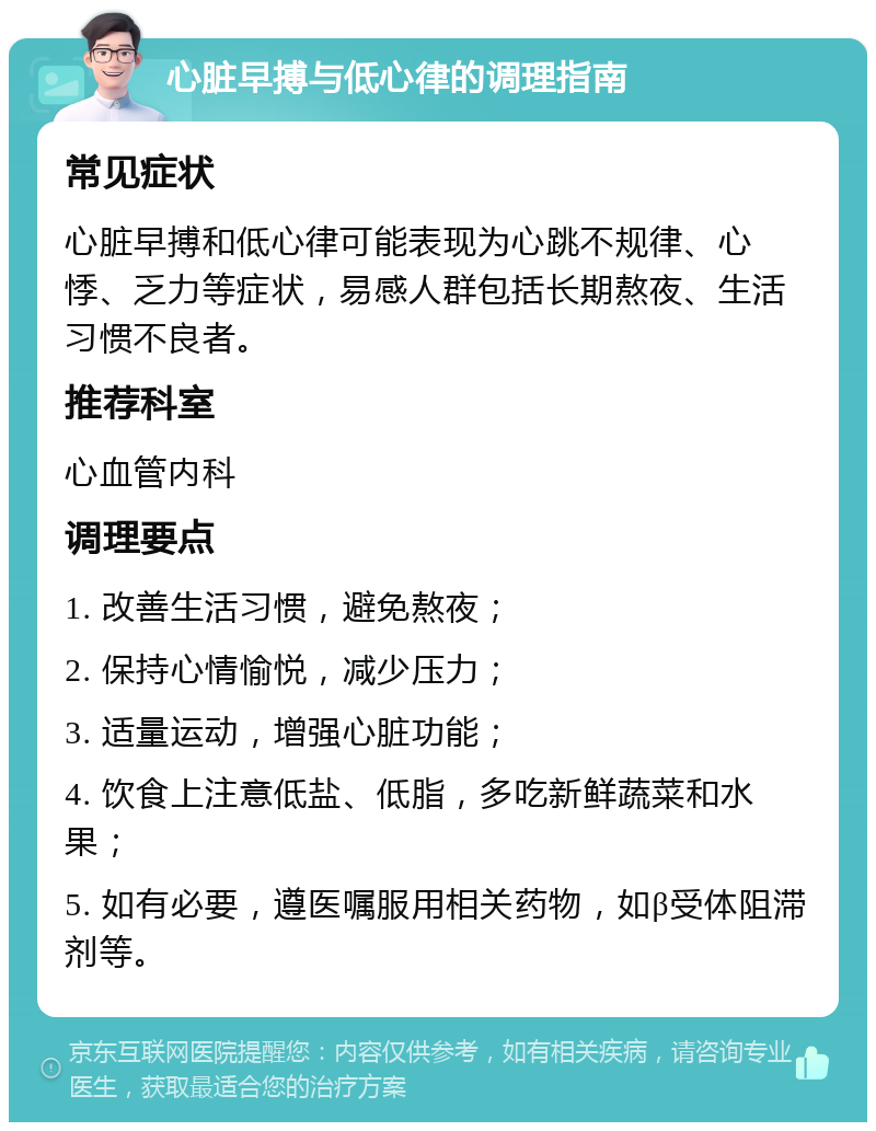 心脏早搏与低心律的调理指南 常见症状 心脏早搏和低心律可能表现为心跳不规律、心悸、乏力等症状，易感人群包括长期熬夜、生活习惯不良者。 推荐科室 心血管内科 调理要点 1. 改善生活习惯，避免熬夜； 2. 保持心情愉悦，减少压力； 3. 适量运动，增强心脏功能； 4. 饮食上注意低盐、低脂，多吃新鲜蔬菜和水果； 5. 如有必要，遵医嘱服用相关药物，如β受体阻滞剂等。