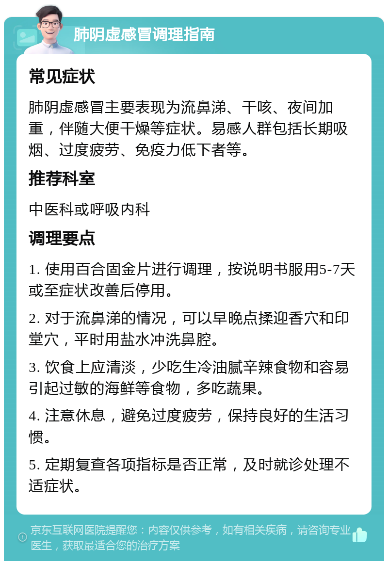 肺阴虚感冒调理指南 常见症状 肺阴虚感冒主要表现为流鼻涕、干咳、夜间加重，伴随大便干燥等症状。易感人群包括长期吸烟、过度疲劳、免疫力低下者等。 推荐科室 中医科或呼吸内科 调理要点 1. 使用百合固金片进行调理，按说明书服用5-7天或至症状改善后停用。 2. 对于流鼻涕的情况，可以早晚点揉迎香穴和印堂穴，平时用盐水冲洗鼻腔。 3. 饮食上应清淡，少吃生冷油腻辛辣食物和容易引起过敏的海鲜等食物，多吃蔬果。 4. 注意休息，避免过度疲劳，保持良好的生活习惯。 5. 定期复查各项指标是否正常，及时就诊处理不适症状。