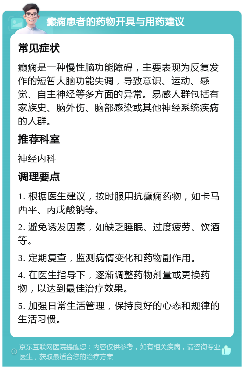 癫痫患者的药物开具与用药建议 常见症状 癫痫是一种慢性脑功能障碍，主要表现为反复发作的短暂大脑功能失调，导致意识、运动、感觉、自主神经等多方面的异常。易感人群包括有家族史、脑外伤、脑部感染或其他神经系统疾病的人群。 推荐科室 神经内科 调理要点 1. 根据医生建议，按时服用抗癫痫药物，如卡马西平、丙戊酸钠等。 2. 避免诱发因素，如缺乏睡眠、过度疲劳、饮酒等。 3. 定期复查，监测病情变化和药物副作用。 4. 在医生指导下，逐渐调整药物剂量或更换药物，以达到最佳治疗效果。 5. 加强日常生活管理，保持良好的心态和规律的生活习惯。