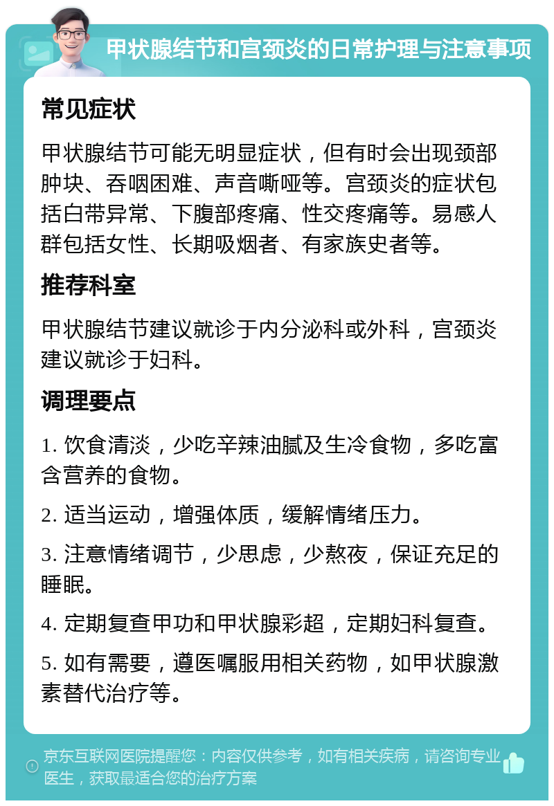 甲状腺结节和宫颈炎的日常护理与注意事项 常见症状 甲状腺结节可能无明显症状，但有时会出现颈部肿块、吞咽困难、声音嘶哑等。宫颈炎的症状包括白带异常、下腹部疼痛、性交疼痛等。易感人群包括女性、长期吸烟者、有家族史者等。 推荐科室 甲状腺结节建议就诊于内分泌科或外科，宫颈炎建议就诊于妇科。 调理要点 1. 饮食清淡，少吃辛辣油腻及生冷食物，多吃富含营养的食物。 2. 适当运动，增强体质，缓解情绪压力。 3. 注意情绪调节，少思虑，少熬夜，保证充足的睡眠。 4. 定期复查甲功和甲状腺彩超，定期妇科复查。 5. 如有需要，遵医嘱服用相关药物，如甲状腺激素替代治疗等。