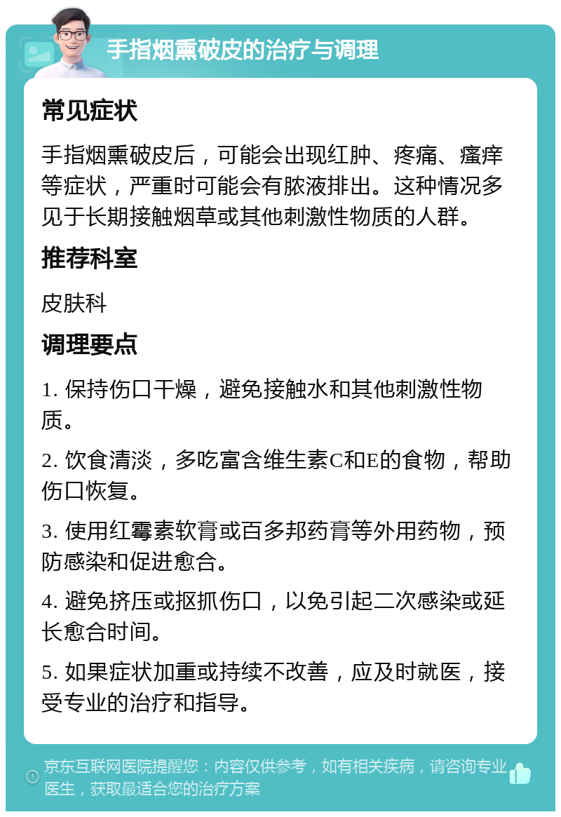 手指烟熏破皮的治疗与调理 常见症状 手指烟熏破皮后，可能会出现红肿、疼痛、瘙痒等症状，严重时可能会有脓液排出。这种情况多见于长期接触烟草或其他刺激性物质的人群。 推荐科室 皮肤科 调理要点 1. 保持伤口干燥，避免接触水和其他刺激性物质。 2. 饮食清淡，多吃富含维生素C和E的食物，帮助伤口恢复。 3. 使用红霉素软膏或百多邦药膏等外用药物，预防感染和促进愈合。 4. 避免挤压或抠抓伤口，以免引起二次感染或延长愈合时间。 5. 如果症状加重或持续不改善，应及时就医，接受专业的治疗和指导。