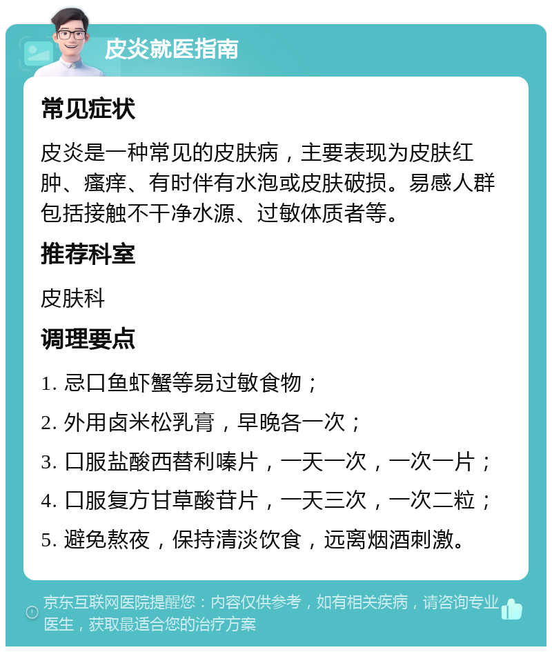 皮炎就医指南 常见症状 皮炎是一种常见的皮肤病，主要表现为皮肤红肿、瘙痒、有时伴有水泡或皮肤破损。易感人群包括接触不干净水源、过敏体质者等。 推荐科室 皮肤科 调理要点 1. 忌口鱼虾蟹等易过敏食物； 2. 外用卤米松乳膏，早晚各一次； 3. 口服盐酸西替利嗪片，一天一次，一次一片； 4. 口服复方甘草酸苷片，一天三次，一次二粒； 5. 避免熬夜，保持清淡饮食，远离烟酒刺激。