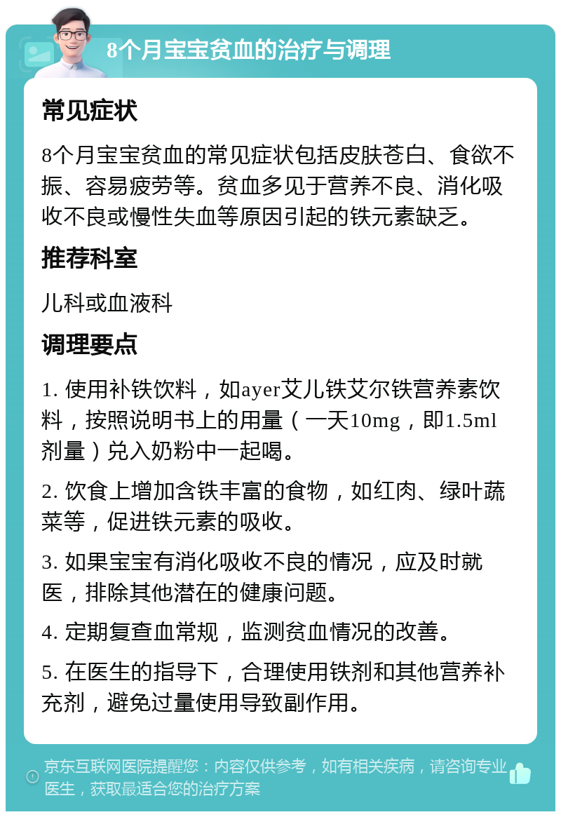 8个月宝宝贫血的治疗与调理 常见症状 8个月宝宝贫血的常见症状包括皮肤苍白、食欲不振、容易疲劳等。贫血多见于营养不良、消化吸收不良或慢性失血等原因引起的铁元素缺乏。 推荐科室 儿科或血液科 调理要点 1. 使用补铁饮料，如ayer艾儿铁艾尔铁营养素饮料，按照说明书上的用量（一天10mg，即1.5ml剂量）兑入奶粉中一起喝。 2. 饮食上增加含铁丰富的食物，如红肉、绿叶蔬菜等，促进铁元素的吸收。 3. 如果宝宝有消化吸收不良的情况，应及时就医，排除其他潜在的健康问题。 4. 定期复查血常规，监测贫血情况的改善。 5. 在医生的指导下，合理使用铁剂和其他营养补充剂，避免过量使用导致副作用。