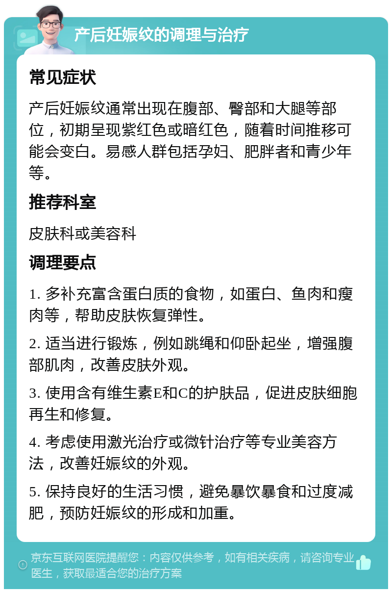 产后妊娠纹的调理与治疗 常见症状 产后妊娠纹通常出现在腹部、臀部和大腿等部位，初期呈现紫红色或暗红色，随着时间推移可能会变白。易感人群包括孕妇、肥胖者和青少年等。 推荐科室 皮肤科或美容科 调理要点 1. 多补充富含蛋白质的食物，如蛋白、鱼肉和瘦肉等，帮助皮肤恢复弹性。 2. 适当进行锻炼，例如跳绳和仰卧起坐，增强腹部肌肉，改善皮肤外观。 3. 使用含有维生素E和C的护肤品，促进皮肤细胞再生和修复。 4. 考虑使用激光治疗或微针治疗等专业美容方法，改善妊娠纹的外观。 5. 保持良好的生活习惯，避免暴饮暴食和过度减肥，预防妊娠纹的形成和加重。