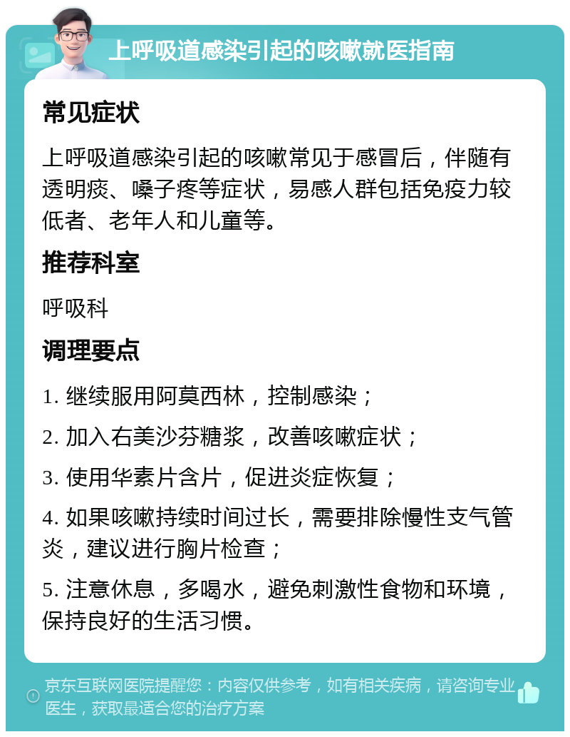 上呼吸道感染引起的咳嗽就医指南 常见症状 上呼吸道感染引起的咳嗽常见于感冒后，伴随有透明痰、嗓子疼等症状，易感人群包括免疫力较低者、老年人和儿童等。 推荐科室 呼吸科 调理要点 1. 继续服用阿莫西林，控制感染； 2. 加入右美沙芬糖浆，改善咳嗽症状； 3. 使用华素片含片，促进炎症恢复； 4. 如果咳嗽持续时间过长，需要排除慢性支气管炎，建议进行胸片检查； 5. 注意休息，多喝水，避免刺激性食物和环境，保持良好的生活习惯。