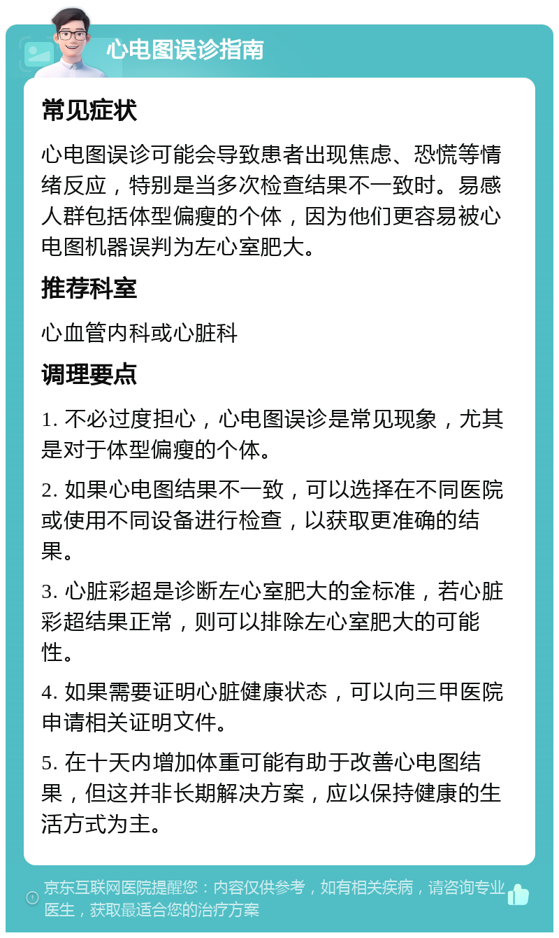 心电图误诊指南 常见症状 心电图误诊可能会导致患者出现焦虑、恐慌等情绪反应，特别是当多次检查结果不一致时。易感人群包括体型偏瘦的个体，因为他们更容易被心电图机器误判为左心室肥大。 推荐科室 心血管内科或心脏科 调理要点 1. 不必过度担心，心电图误诊是常见现象，尤其是对于体型偏瘦的个体。 2. 如果心电图结果不一致，可以选择在不同医院或使用不同设备进行检查，以获取更准确的结果。 3. 心脏彩超是诊断左心室肥大的金标准，若心脏彩超结果正常，则可以排除左心室肥大的可能性。 4. 如果需要证明心脏健康状态，可以向三甲医院申请相关证明文件。 5. 在十天内增加体重可能有助于改善心电图结果，但这并非长期解决方案，应以保持健康的生活方式为主。