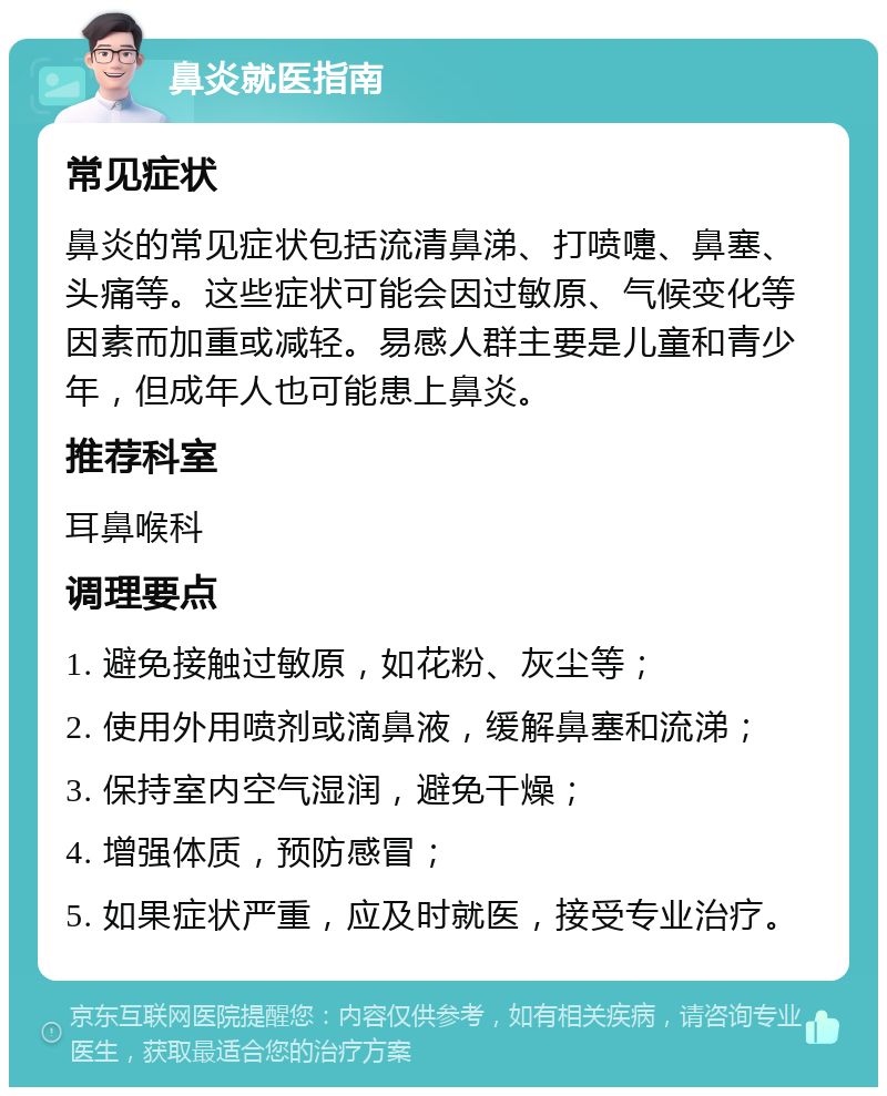 鼻炎就医指南 常见症状 鼻炎的常见症状包括流清鼻涕、打喷嚏、鼻塞、头痛等。这些症状可能会因过敏原、气候变化等因素而加重或减轻。易感人群主要是儿童和青少年，但成年人也可能患上鼻炎。 推荐科室 耳鼻喉科 调理要点 1. 避免接触过敏原，如花粉、灰尘等； 2. 使用外用喷剂或滴鼻液，缓解鼻塞和流涕； 3. 保持室内空气湿润，避免干燥； 4. 增强体质，预防感冒； 5. 如果症状严重，应及时就医，接受专业治疗。