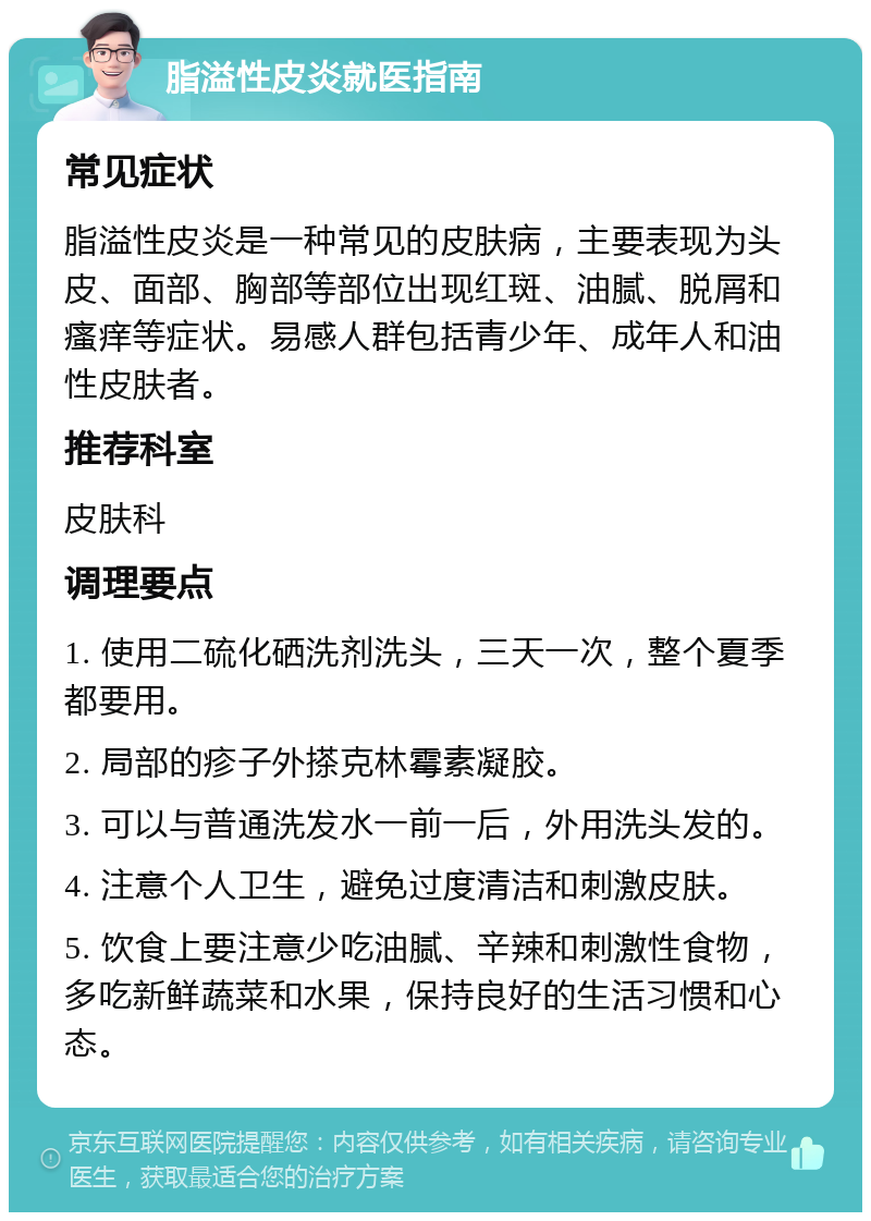 脂溢性皮炎就医指南 常见症状 脂溢性皮炎是一种常见的皮肤病，主要表现为头皮、面部、胸部等部位出现红斑、油腻、脱屑和瘙痒等症状。易感人群包括青少年、成年人和油性皮肤者。 推荐科室 皮肤科 调理要点 1. 使用二硫化硒洗剂洗头，三天一次，整个夏季都要用。 2. 局部的疹子外搽克林霉素凝胶。 3. 可以与普通洗发水一前一后，外用洗头发的。 4. 注意个人卫生，避免过度清洁和刺激皮肤。 5. 饮食上要注意少吃油腻、辛辣和刺激性食物，多吃新鲜蔬菜和水果，保持良好的生活习惯和心态。