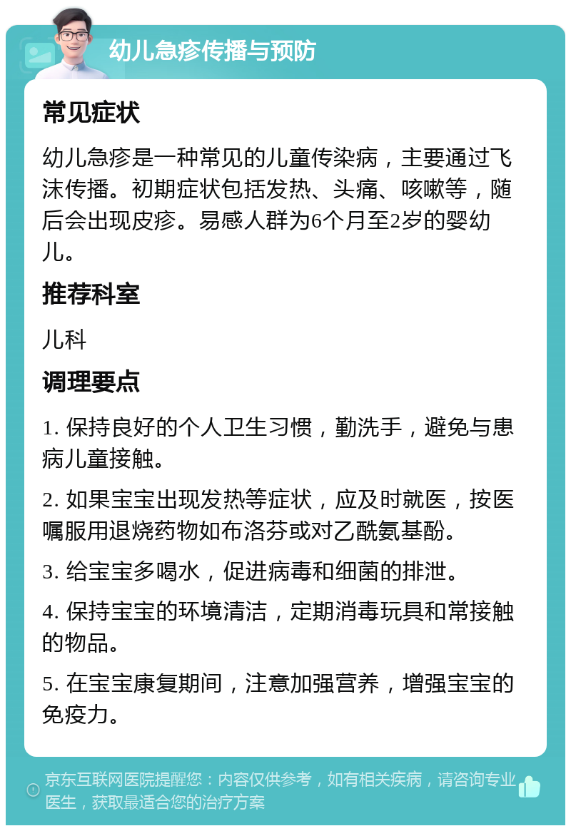 幼儿急疹传播与预防 常见症状 幼儿急疹是一种常见的儿童传染病，主要通过飞沫传播。初期症状包括发热、头痛、咳嗽等，随后会出现皮疹。易感人群为6个月至2岁的婴幼儿。 推荐科室 儿科 调理要点 1. 保持良好的个人卫生习惯，勤洗手，避免与患病儿童接触。 2. 如果宝宝出现发热等症状，应及时就医，按医嘱服用退烧药物如布洛芬或对乙酰氨基酚。 3. 给宝宝多喝水，促进病毒和细菌的排泄。 4. 保持宝宝的环境清洁，定期消毒玩具和常接触的物品。 5. 在宝宝康复期间，注意加强营养，增强宝宝的免疫力。