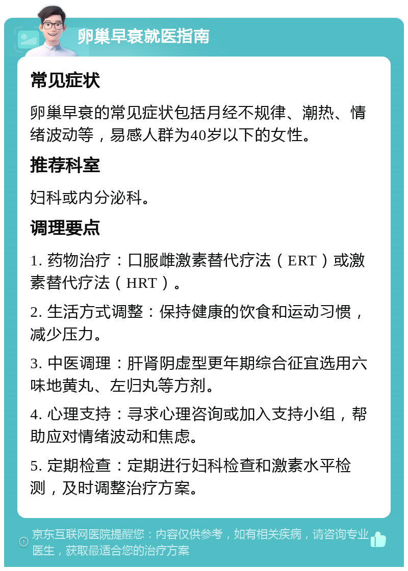 卵巢早衰就医指南 常见症状 卵巢早衰的常见症状包括月经不规律、潮热、情绪波动等，易感人群为40岁以下的女性。 推荐科室 妇科或内分泌科。 调理要点 1. 药物治疗：口服雌激素替代疗法（ERT）或激素替代疗法（HRT）。 2. 生活方式调整：保持健康的饮食和运动习惯，减少压力。 3. 中医调理：肝肾阴虚型更年期综合征宜选用六味地黄丸、左归丸等方剂。 4. 心理支持：寻求心理咨询或加入支持小组，帮助应对情绪波动和焦虑。 5. 定期检查：定期进行妇科检查和激素水平检测，及时调整治疗方案。