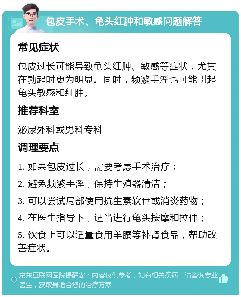 包皮手术、龟头红肿和敏感问题解答 常见症状 包皮过长可能导致龟头红肿、敏感等症状，尤其在勃起时更为明显。同时，频繁手淫也可能引起龟头敏感和红肿。 推荐科室 泌尿外科或男科专科 调理要点 1. 如果包皮过长，需要考虑手术治疗； 2. 避免频繁手淫，保持生殖器清洁； 3. 可以尝试局部使用抗生素软膏或消炎药物； 4. 在医生指导下，适当进行龟头按摩和拉伸； 5. 饮食上可以适量食用羊腰等补肾食品，帮助改善症状。