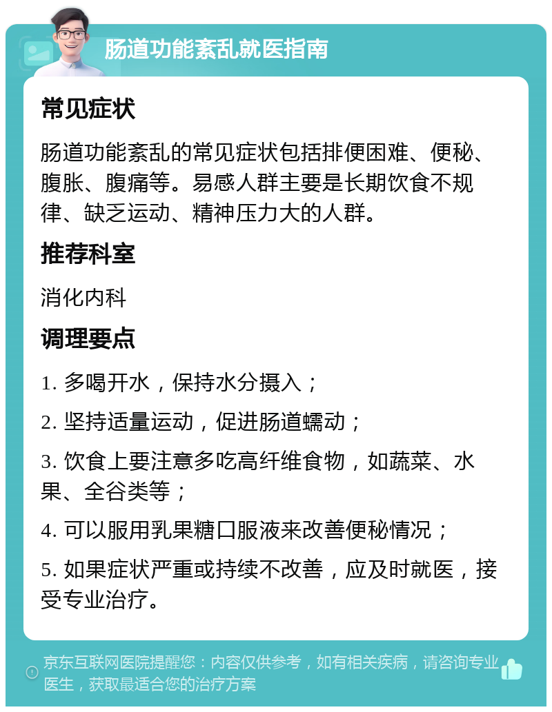 肠道功能紊乱就医指南 常见症状 肠道功能紊乱的常见症状包括排便困难、便秘、腹胀、腹痛等。易感人群主要是长期饮食不规律、缺乏运动、精神压力大的人群。 推荐科室 消化内科 调理要点 1. 多喝开水，保持水分摄入； 2. 坚持适量运动，促进肠道蠕动； 3. 饮食上要注意多吃高纤维食物，如蔬菜、水果、全谷类等； 4. 可以服用乳果糖口服液来改善便秘情况； 5. 如果症状严重或持续不改善，应及时就医，接受专业治疗。