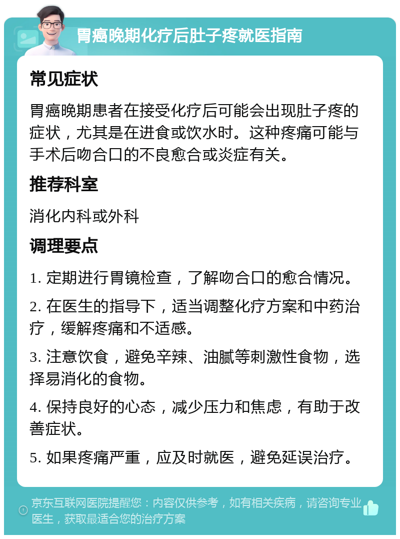 胃癌晚期化疗后肚子疼就医指南 常见症状 胃癌晚期患者在接受化疗后可能会出现肚子疼的症状，尤其是在进食或饮水时。这种疼痛可能与手术后吻合口的不良愈合或炎症有关。 推荐科室 消化内科或外科 调理要点 1. 定期进行胃镜检查，了解吻合口的愈合情况。 2. 在医生的指导下，适当调整化疗方案和中药治疗，缓解疼痛和不适感。 3. 注意饮食，避免辛辣、油腻等刺激性食物，选择易消化的食物。 4. 保持良好的心态，减少压力和焦虑，有助于改善症状。 5. 如果疼痛严重，应及时就医，避免延误治疗。