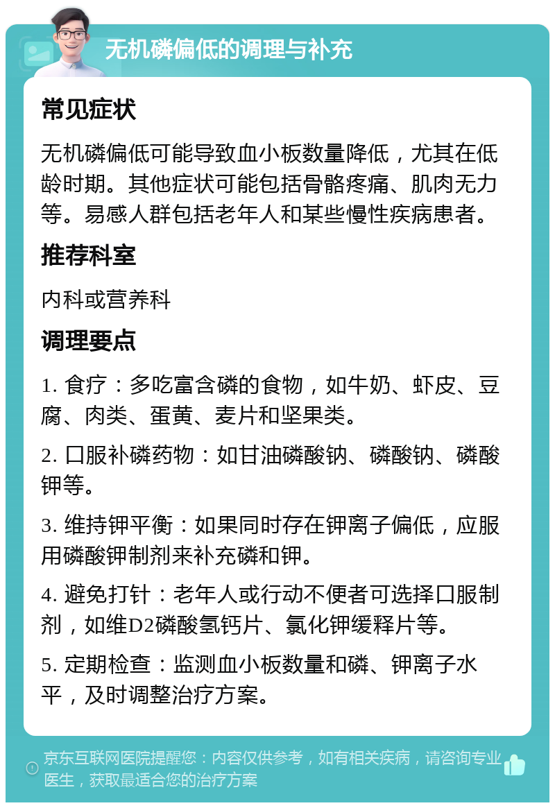 无机磷偏低的调理与补充 常见症状 无机磷偏低可能导致血小板数量降低，尤其在低龄时期。其他症状可能包括骨骼疼痛、肌肉无力等。易感人群包括老年人和某些慢性疾病患者。 推荐科室 内科或营养科 调理要点 1. 食疗：多吃富含磷的食物，如牛奶、虾皮、豆腐、肉类、蛋黄、麦片和坚果类。 2. 口服补磷药物：如甘油磷酸钠、磷酸钠、磷酸钾等。 3. 维持钾平衡：如果同时存在钾离子偏低，应服用磷酸钾制剂来补充磷和钾。 4. 避免打针：老年人或行动不便者可选择口服制剂，如维D2磷酸氢钙片、氯化钾缓释片等。 5. 定期检查：监测血小板数量和磷、钾离子水平，及时调整治疗方案。