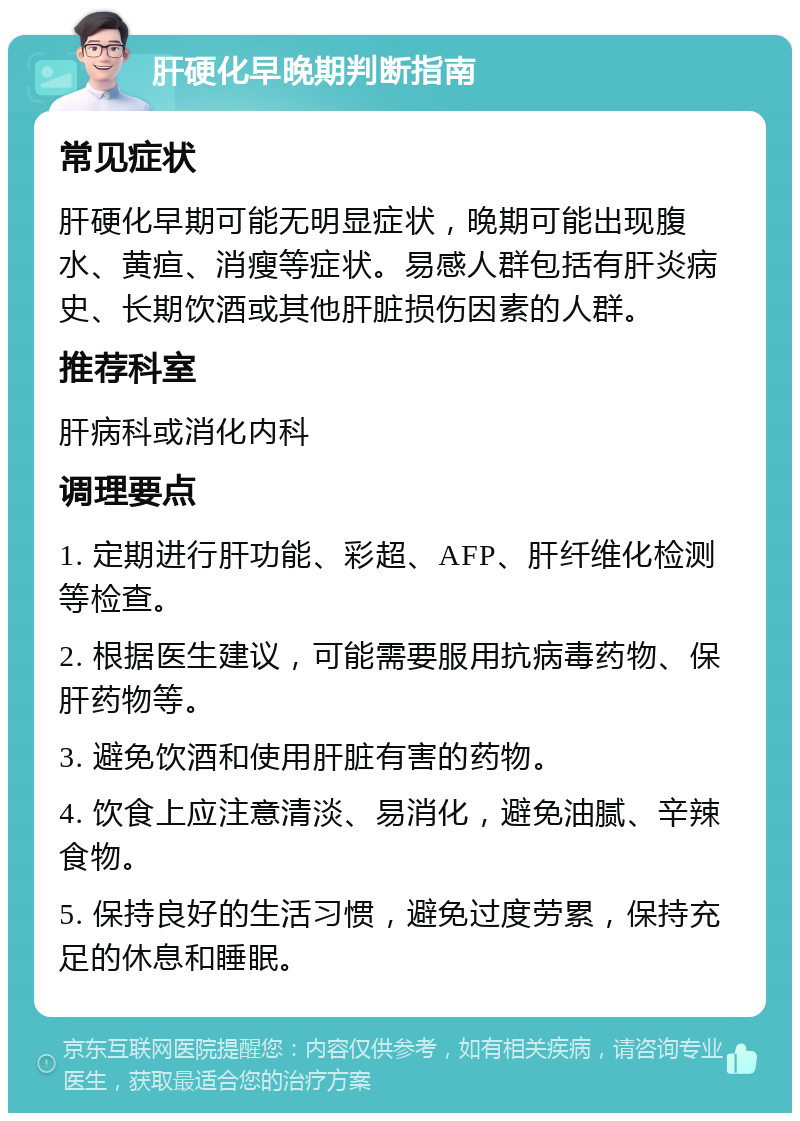 肝硬化早晚期判断指南 常见症状 肝硬化早期可能无明显症状，晚期可能出现腹水、黄疸、消瘦等症状。易感人群包括有肝炎病史、长期饮酒或其他肝脏损伤因素的人群。 推荐科室 肝病科或消化内科 调理要点 1. 定期进行肝功能、彩超、AFP、肝纤维化检测等检查。 2. 根据医生建议，可能需要服用抗病毒药物、保肝药物等。 3. 避免饮酒和使用肝脏有害的药物。 4. 饮食上应注意清淡、易消化，避免油腻、辛辣食物。 5. 保持良好的生活习惯，避免过度劳累，保持充足的休息和睡眠。