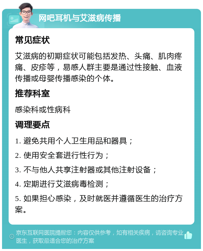 网吧耳机与艾滋病传播 常见症状 艾滋病的初期症状可能包括发热、头痛、肌肉疼痛、皮疹等，易感人群主要是通过性接触、血液传播或母婴传播感染的个体。 推荐科室 感染科或性病科 调理要点 1. 避免共用个人卫生用品和器具； 2. 使用安全套进行性行为； 3. 不与他人共享注射器或其他注射设备； 4. 定期进行艾滋病毒检测； 5. 如果担心感染，及时就医并遵循医生的治疗方案。