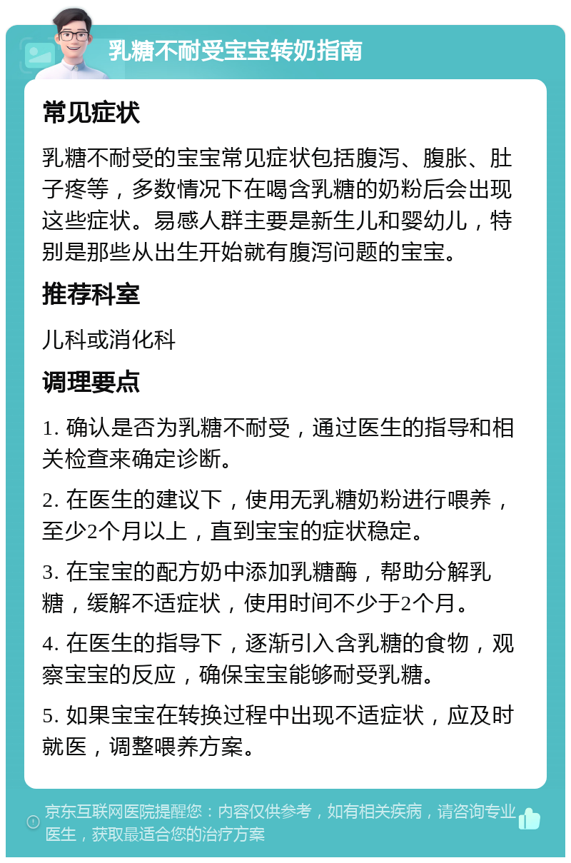 乳糖不耐受宝宝转奶指南 常见症状 乳糖不耐受的宝宝常见症状包括腹泻、腹胀、肚子疼等，多数情况下在喝含乳糖的奶粉后会出现这些症状。易感人群主要是新生儿和婴幼儿，特别是那些从出生开始就有腹泻问题的宝宝。 推荐科室 儿科或消化科 调理要点 1. 确认是否为乳糖不耐受，通过医生的指导和相关检查来确定诊断。 2. 在医生的建议下，使用无乳糖奶粉进行喂养，至少2个月以上，直到宝宝的症状稳定。 3. 在宝宝的配方奶中添加乳糖酶，帮助分解乳糖，缓解不适症状，使用时间不少于2个月。 4. 在医生的指导下，逐渐引入含乳糖的食物，观察宝宝的反应，确保宝宝能够耐受乳糖。 5. 如果宝宝在转换过程中出现不适症状，应及时就医，调整喂养方案。