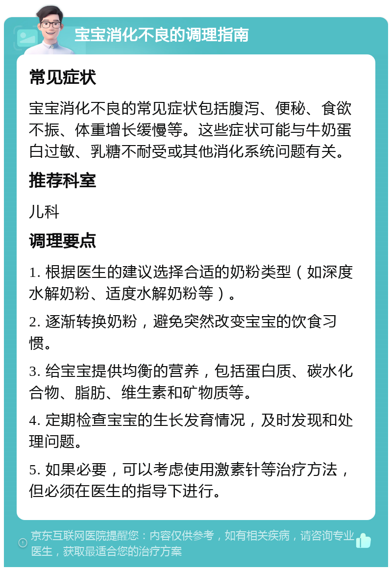 宝宝消化不良的调理指南 常见症状 宝宝消化不良的常见症状包括腹泻、便秘、食欲不振、体重增长缓慢等。这些症状可能与牛奶蛋白过敏、乳糖不耐受或其他消化系统问题有关。 推荐科室 儿科 调理要点 1. 根据医生的建议选择合适的奶粉类型（如深度水解奶粉、适度水解奶粉等）。 2. 逐渐转换奶粉，避免突然改变宝宝的饮食习惯。 3. 给宝宝提供均衡的营养，包括蛋白质、碳水化合物、脂肪、维生素和矿物质等。 4. 定期检查宝宝的生长发育情况，及时发现和处理问题。 5. 如果必要，可以考虑使用激素针等治疗方法，但必须在医生的指导下进行。