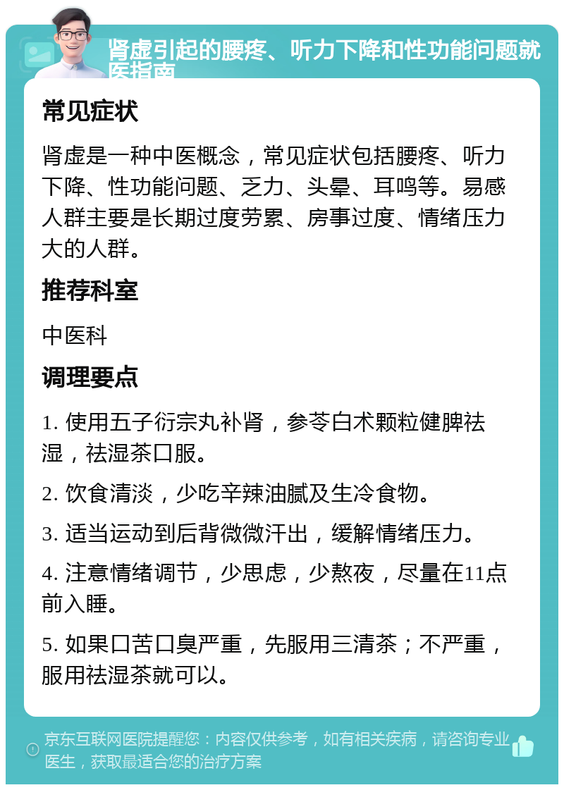 肾虚引起的腰疼、听力下降和性功能问题就医指南 常见症状 肾虚是一种中医概念，常见症状包括腰疼、听力下降、性功能问题、乏力、头晕、耳鸣等。易感人群主要是长期过度劳累、房事过度、情绪压力大的人群。 推荐科室 中医科 调理要点 1. 使用五子衍宗丸补肾，参苓白术颗粒健脾祛湿，祛湿茶口服。 2. 饮食清淡，少吃辛辣油腻及生冷食物。 3. 适当运动到后背微微汗出，缓解情绪压力。 4. 注意情绪调节，少思虑，少熬夜，尽量在11点前入睡。 5. 如果口苦口臭严重，先服用三清茶；不严重，服用祛湿茶就可以。