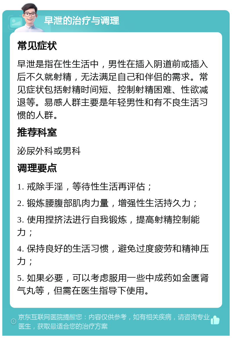 早泄的治疗与调理 常见症状 早泄是指在性生活中，男性在插入阴道前或插入后不久就射精，无法满足自己和伴侣的需求。常见症状包括射精时间短、控制射精困难、性欲减退等。易感人群主要是年轻男性和有不良生活习惯的人群。 推荐科室 泌尿外科或男科 调理要点 1. 戒除手淫，等待性生活再评估； 2. 锻炼腰腹部肌肉力量，增强性生活持久力； 3. 使用捏挤法进行自我锻炼，提高射精控制能力； 4. 保持良好的生活习惯，避免过度疲劳和精神压力； 5. 如果必要，可以考虑服用一些中成药如金匮肾气丸等，但需在医生指导下使用。