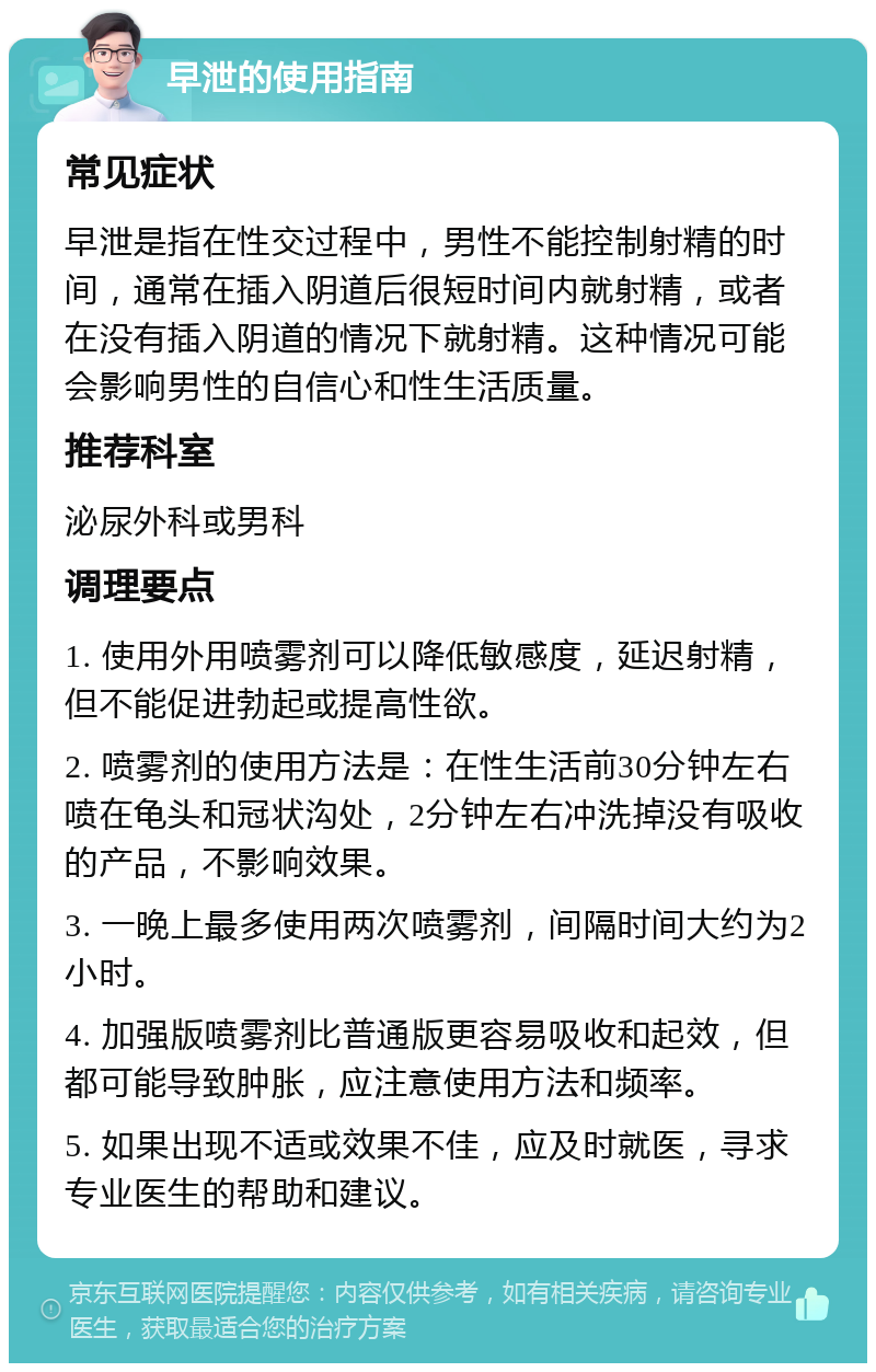 早泄的使用指南 常见症状 早泄是指在性交过程中，男性不能控制射精的时间，通常在插入阴道后很短时间内就射精，或者在没有插入阴道的情况下就射精。这种情况可能会影响男性的自信心和性生活质量。 推荐科室 泌尿外科或男科 调理要点 1. 使用外用喷雾剂可以降低敏感度，延迟射精，但不能促进勃起或提高性欲。 2. 喷雾剂的使用方法是：在性生活前30分钟左右喷在龟头和冠状沟处，2分钟左右冲洗掉没有吸收的产品，不影响效果。 3. 一晚上最多使用两次喷雾剂，间隔时间大约为2小时。 4. 加强版喷雾剂比普通版更容易吸收和起效，但都可能导致肿胀，应注意使用方法和频率。 5. 如果出现不适或效果不佳，应及时就医，寻求专业医生的帮助和建议。