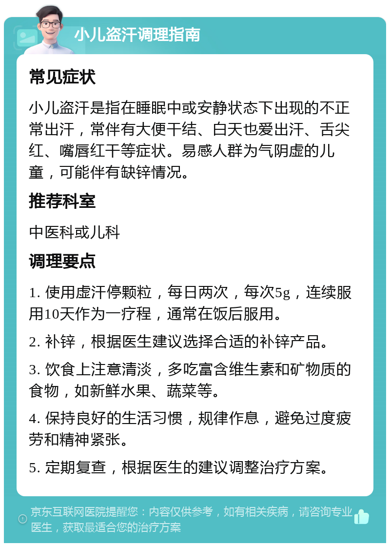 小儿盗汗调理指南 常见症状 小儿盗汗是指在睡眠中或安静状态下出现的不正常出汗，常伴有大便干结、白天也爱出汗、舌尖红、嘴唇红干等症状。易感人群为气阴虚的儿童，可能伴有缺锌情况。 推荐科室 中医科或儿科 调理要点 1. 使用虚汗停颗粒，每日两次，每次5g，连续服用10天作为一疗程，通常在饭后服用。 2. 补锌，根据医生建议选择合适的补锌产品。 3. 饮食上注意清淡，多吃富含维生素和矿物质的食物，如新鲜水果、蔬菜等。 4. 保持良好的生活习惯，规律作息，避免过度疲劳和精神紧张。 5. 定期复查，根据医生的建议调整治疗方案。