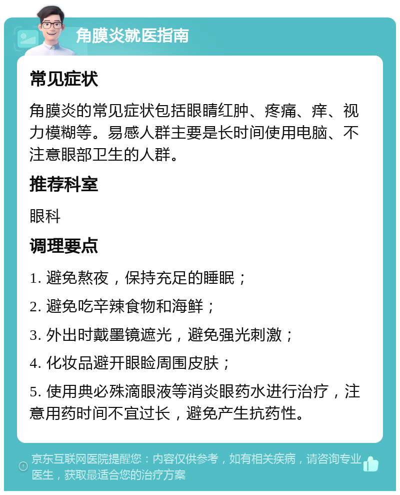 角膜炎就医指南 常见症状 角膜炎的常见症状包括眼睛红肿、疼痛、痒、视力模糊等。易感人群主要是长时间使用电脑、不注意眼部卫生的人群。 推荐科室 眼科 调理要点 1. 避免熬夜，保持充足的睡眠； 2. 避免吃辛辣食物和海鲜； 3. 外出时戴墨镜遮光，避免强光刺激； 4. 化妆品避开眼睑周围皮肤； 5. 使用典必殊滴眼液等消炎眼药水进行治疗，注意用药时间不宜过长，避免产生抗药性。