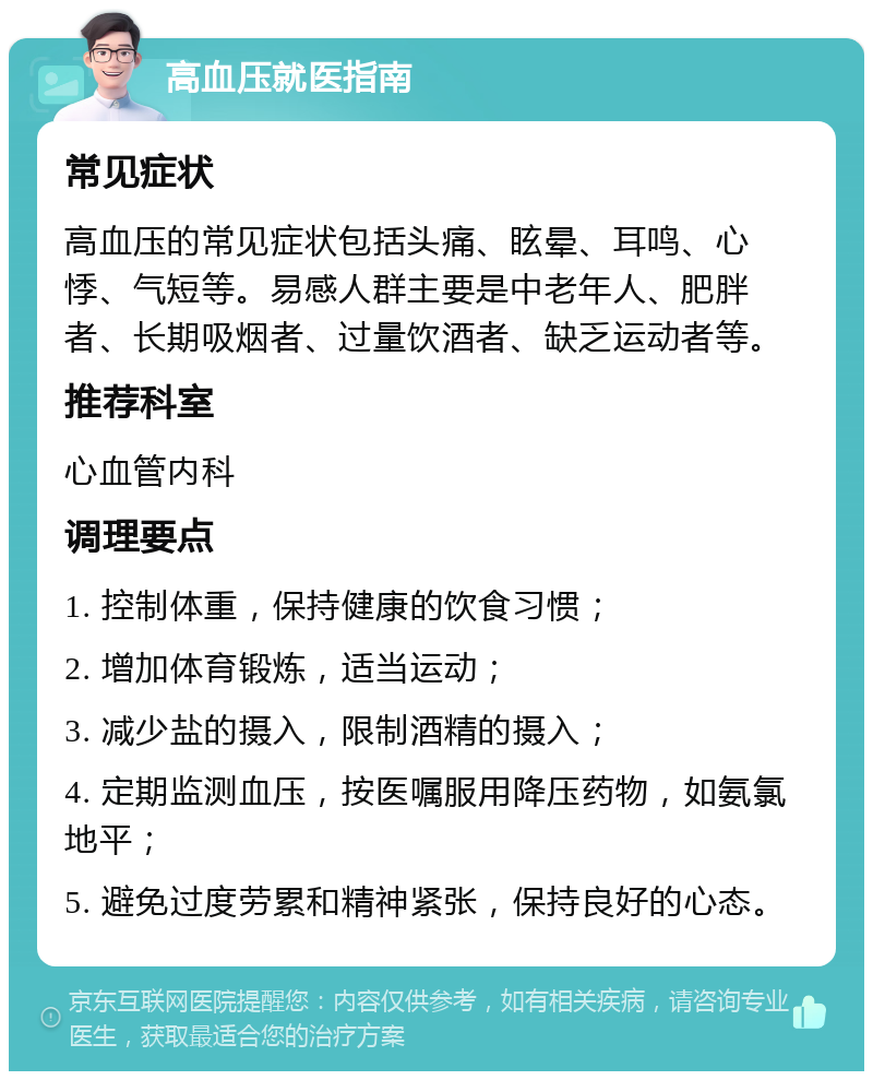 高血压就医指南 常见症状 高血压的常见症状包括头痛、眩晕、耳鸣、心悸、气短等。易感人群主要是中老年人、肥胖者、长期吸烟者、过量饮酒者、缺乏运动者等。 推荐科室 心血管内科 调理要点 1. 控制体重，保持健康的饮食习惯； 2. 增加体育锻炼，适当运动； 3. 减少盐的摄入，限制酒精的摄入； 4. 定期监测血压，按医嘱服用降压药物，如氨氯地平； 5. 避免过度劳累和精神紧张，保持良好的心态。