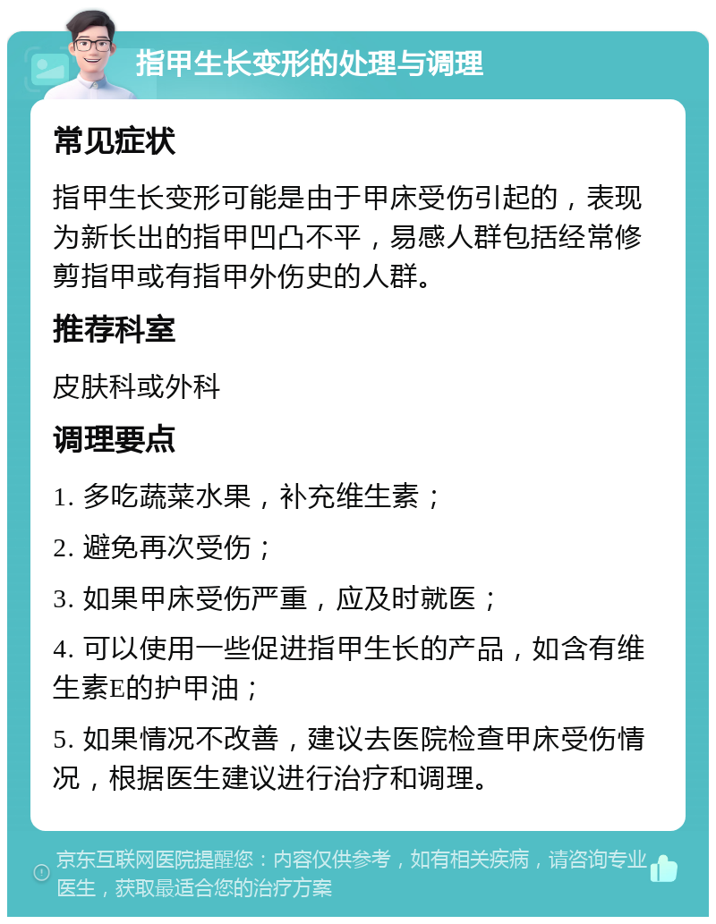 指甲生长变形的处理与调理 常见症状 指甲生长变形可能是由于甲床受伤引起的，表现为新长出的指甲凹凸不平，易感人群包括经常修剪指甲或有指甲外伤史的人群。 推荐科室 皮肤科或外科 调理要点 1. 多吃蔬菜水果，补充维生素； 2. 避免再次受伤； 3. 如果甲床受伤严重，应及时就医； 4. 可以使用一些促进指甲生长的产品，如含有维生素E的护甲油； 5. 如果情况不改善，建议去医院检查甲床受伤情况，根据医生建议进行治疗和调理。