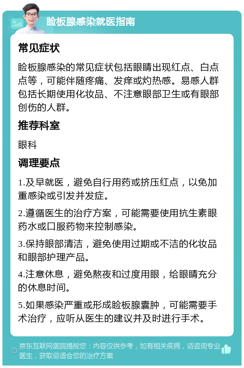 睑板腺感染就医指南 常见症状 睑板腺感染的常见症状包括眼睛出现红点、白点点等，可能伴随疼痛、发痒或灼热感。易感人群包括长期使用化妆品、不注意眼部卫生或有眼部创伤的人群。 推荐科室 眼科 调理要点 1.及早就医，避免自行用药或挤压红点，以免加重感染或引发并发症。 2.遵循医生的治疗方案，可能需要使用抗生素眼药水或口服药物来控制感染。 3.保持眼部清洁，避免使用过期或不洁的化妆品和眼部护理产品。 4.注意休息，避免熬夜和过度用眼，给眼睛充分的休息时间。 5.如果感染严重或形成睑板腺囊肿，可能需要手术治疗，应听从医生的建议并及时进行手术。