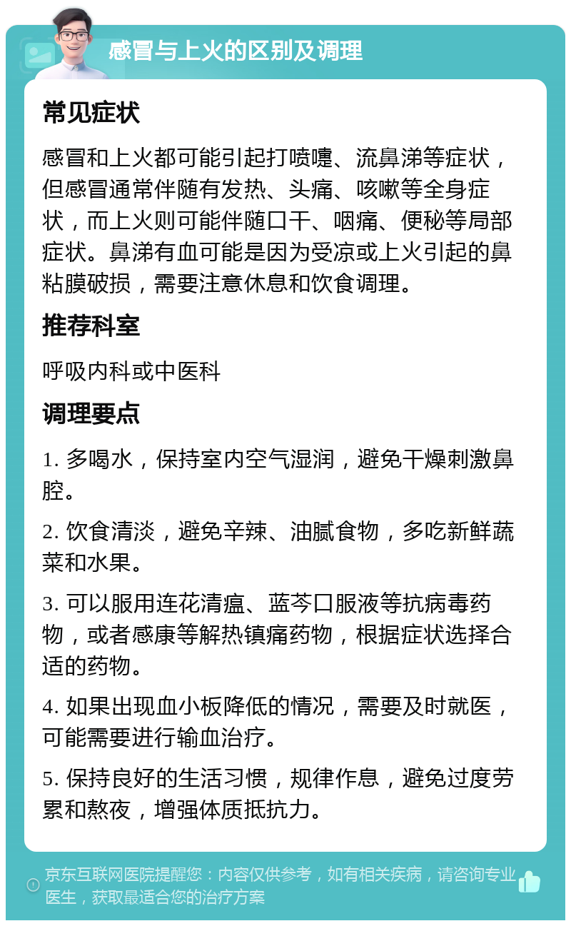 感冒与上火的区别及调理 常见症状 感冒和上火都可能引起打喷嚏、流鼻涕等症状，但感冒通常伴随有发热、头痛、咳嗽等全身症状，而上火则可能伴随口干、咽痛、便秘等局部症状。鼻涕有血可能是因为受凉或上火引起的鼻粘膜破损，需要注意休息和饮食调理。 推荐科室 呼吸内科或中医科 调理要点 1. 多喝水，保持室内空气湿润，避免干燥刺激鼻腔。 2. 饮食清淡，避免辛辣、油腻食物，多吃新鲜蔬菜和水果。 3. 可以服用连花清瘟、蓝芩口服液等抗病毒药物，或者感康等解热镇痛药物，根据症状选择合适的药物。 4. 如果出现血小板降低的情况，需要及时就医，可能需要进行输血治疗。 5. 保持良好的生活习惯，规律作息，避免过度劳累和熬夜，增强体质抵抗力。