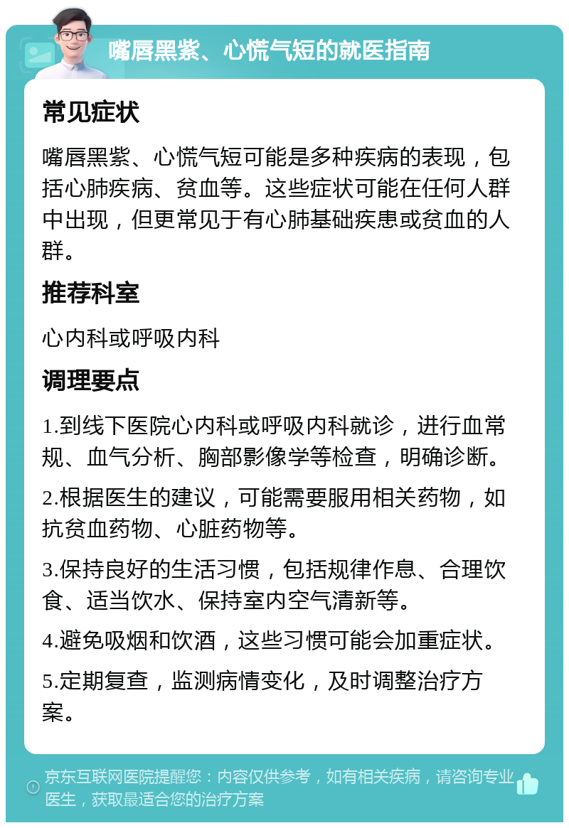 嘴唇黑紫、心慌气短的就医指南 常见症状 嘴唇黑紫、心慌气短可能是多种疾病的表现，包括心肺疾病、贫血等。这些症状可能在任何人群中出现，但更常见于有心肺基础疾患或贫血的人群。 推荐科室 心内科或呼吸内科 调理要点 1.到线下医院心内科或呼吸内科就诊，进行血常规、血气分析、胸部影像学等检查，明确诊断。 2.根据医生的建议，可能需要服用相关药物，如抗贫血药物、心脏药物等。 3.保持良好的生活习惯，包括规律作息、合理饮食、适当饮水、保持室内空气清新等。 4.避免吸烟和饮酒，这些习惯可能会加重症状。 5.定期复查，监测病情变化，及时调整治疗方案。