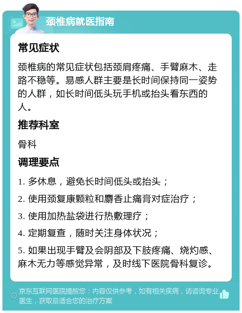 颈椎病就医指南 常见症状 颈椎病的常见症状包括颈肩疼痛、手臂麻木、走路不稳等。易感人群主要是长时间保持同一姿势的人群，如长时间低头玩手机或抬头看东西的人。 推荐科室 骨科 调理要点 1. 多休息，避免长时间低头或抬头； 2. 使用颈复康颗粒和麝香止痛膏对症治疗； 3. 使用加热盐袋进行热敷理疗； 4. 定期复查，随时关注身体状况； 5. 如果出现手臂及会阴部及下肢疼痛、烧灼感、麻木无力等感觉异常，及时线下医院骨科复诊。